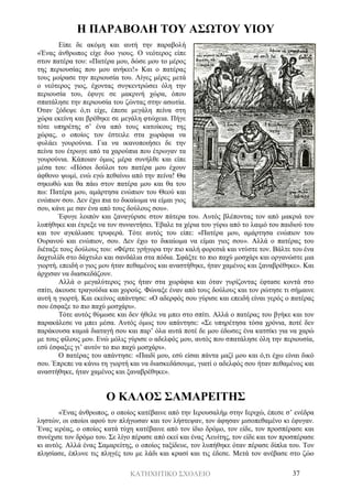 ΚΑΤΗΧΗΤΙΚΟ ΣΧΟΛΕΙΟ 37
Η ΠΑΡΑΒΟΛΗ ΤΟΥ ΑΣΩΤΟΥ ΥΙΟΥ
Είπε δε ακόμη και αυτή την παραβολή
«Ένας άνθρωπος είχε δυο γιους. Ο νεότερος είπε
στον πατέρα του: «Πατέρα μου, δώσε μου το μέρος
της περιουσίας που μου ανήκει!» Και ο πατέρας
τους μοίρασε την περιουσία του. Λίγες μέρες μετά
ο νεότερος γιος, έχοντας συγκεντρώσει όλη την
περιουσία του, έφυγε σε μακρινή χώρα, όπου
σπατάλησε την περιουσία του ζώντας στην ασωτία.
Όταν ξόδεψε ό,τι είχε, έπεσε μεγάλη πείνα στη
χώρα εκείνη και βρέθηκε σε μεγάλη φτώχεια. Πήγε
τότε υπηρέτης σ’ ένα από τους κατοίκους της
χώρας, ο οποίος τον έστειλε στα χωράφια να
φυλάει γουρούνια. Για να ικανοποιήσει δε την
πείνα του έτρωγε από τα χαρούπια που έτρωγαν τα
γουρούνια. Κάποιαν όμως μέρα συνήλθε και είπε
μέσα του: «Πόσοι δούλοι του πατέρα μου έχουν
άφθονο ψωμί, ενώ εγώ πεθαίνω από την πείνα! Θα
σηκωθώ και θα πάω στον πατέρα μου και θα του
πω: Πατέρα μου, αμάρτησα ενώπιον του Θεού και
ενώπιον σου. Δεν έχω πια το δικαίωμα να είμαι γιος
σου, κάνε με σαν ένα από τους δούλους σου».
Έφυγε λοιπόν και ξαναγύρισε στον πάτερα του. Αυτός βλέποντας τον από μακριά τον
λυπήθηκε και έτρεξε να τον συναντήσει. Έβαλε τα χέρια του γύρω από το λαιμό του παιδιού του
και τον αγκάλιασε τρυφερά. Τότε αυτός του είπε: «Πατέρα μου, αμάρτησα ενώπιον του
Ουρανού και ενώπιον, σου. Δεν έχω το δικαίωμα να είμαι γιος σου». Αλλά ο πατέρας του
διέταξε τους δούλους του: «Φέρτε γρήγορα την πιο καλή φορεσιά και ντύστε τον. Βάλτε του ένα
δαχτυλίδι στο δάχτυλο και σανδάλια στα πόδια. Σφάξτε το πιο παχύ μοσχάρι και οργανώστε μια
γιορτή, επειδή ο γιος μου ήταν πεθαμένος και αναστήθηκε, ήταν χαμένος και ξαναβρέθηκε». Και
άρχισαν να διασκεδάζουν.
Αλλά ο μεγαλύτερος γιος ήταν στα χωράφια και όταν γυρίζοντας έφτασε κοντά στο
σπίτι, άκουσε τραγούδια και χορούς. Φώναξε έναν από τους δούλους και τον ρώτησε τι σήμαινε
αυτή η γιορτή. Και εκείνος απάντησε: «Ο αδερφός σου γύρισε και επειδή είναι γερός ο πατέρας
σου έσφαξε το πιο παχύ μοσχάρι».
Τότε αυτός θύμωσε και δεν ήθελε να μπει στο σπίτι. Αλλά ο πατέρας του βγήκε και τον
παρακάλεσε να μπει μέσα. Αυτός όμως του απάντησε: «Σε υπηρέτησα τόσα χρόνια, ποτέ δεν
παράκουσα καμιά διαταγή σου και παρ’ όλα αυτά ποτέ δε μου έδωσες ένα κατσίκι για να χαρώ
με τους φίλους μου. Ενώ μόλις γύρισε ο αδελφός μου, αυτός που σπατάλησε όλη την περιουσία,
εσύ έσφαξες γι’ αυτόν το πιο παχύ μοσχάρι».
Ο πατέρας του απάντησε: «Παιδί μου, εσύ είσαι πάντα μαζί μου και ό,τι έχω είναι δικό
σου. Έπρεπε να κάνω τη γιορτή και να διασκεδάσουμε, γιατί ο αδελφός σου ήταν πεθαμένος και
αναστήθηκε, ήταν χαμένος και ξαναβρέθηκε».
Ο ΚΑΛΟΣ ΣΑΜΑΡΕΙΤΗΣ
«Ένας άνθρωπος, ο οποίος κατέβαινε από την Ιερουσαλήμ στην Ιεριχώ, έπεσε σ’ ενέδρα
ληστών, οι οποίοι αφού τον πλήγωσαν και τον λήστεψαν, τον άφησαν μισοπεθαμένο κι έφυγαν.
Ένας ιερέας, ο οποίος κατά τύχη κατέβαινε από τον ίδιο δρόμο, τον είδε, τον προσπέρασε και
συνέχισε τον δρόμο του. Σε λίγο πέρασε από εκεί και ένας Λευίτης, τον είδε και τον προσπέρασε
κι αυτός. Αλλά ένας Σαμαρείτης, ο οποίος ταξίδευε, τον λυπήθηκε όταν πέρασε δίπλα του. Τον
πλησίασε, έπλυνε τις πληγές του με λάδι και κρασί και τις έδεσε. Μετά τον ανέβασε στο ζώο
 