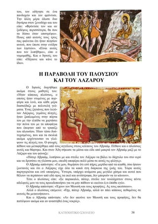 ΚΑΤΗΧΗΤΙΚΟ ΣΧΟΛΕΙΟ 38
του, τον οδήγησε σε ένα
πανδοχείο και τον φρόντισε.
Την άλλη μέρα έδωσε δυο
δηνάρια στον ξενοδόχο και του
είπε: «Φρόντισε τον και αν
ξοδέψεις περισσότερα, θα σου
τα δώσω όταν επιστρέψω».
Ποιος από αυτούς τους τρεις
σας φαίνεται ότι ήταν πλησίον
αυτού, που έπεσε στην ενέδρα
των ληστών». «Είναι αυτός
που τον λυπήθηκε», είπε ο
νομομαθής. Και ο Ιησούς του
είπε: «Πήγαινε και κάνε το
ίδιο».
Η ΠΑΡΑΒΟΛΗ ΤΟΥ ΠΛΟΥΣΙΟΥ
ΚΑΙ ΤΟΥ ΛΑΖΑΡΟΥ
Ο Ιησούς διηγήθηκε
ακόμα στους μαθητές του:
«Ήταν κάποιος πλούσιος, ο
οποίος ήταν ντυμένος με πορ-
φύρα και λινό, και κάθε μέρα
διασκέδαζε με πολυτελή γεύ-
ματα. Ένας ζητιάνος που λεγό-
ταν Λάζαρος, γεμάτος πληγές,
ήταν ξαπλωμένος στην πόρτα
του με την ελπίδα να χορτάσει
την πείνα του με τα αποφάγια
που έπεφταν από το τραπέζι
του πλουσίου. Ήταν τόσο δυσ-
τυχισμένος, που και τα σκυλιά
ακόμα ερχόντουσαν να γλεί-
ψουν τις πληγές του. Ο φτωχός
πέθανε και μεταφέρθηκε από τους αγγέλους στους κόλπους του Αβραάμ. Πέθανε και ο πλούσιος
αυτός και θάφτηκε. Και στον Άδη σήκωσε τα μάτια και είδε από μακριά τον Αβραάμ μαζί με το
Λάζαρο και του φώναξε:
«Πάτερ Αβραάμ, λυπήσου με και στείλε τον Λάζαρο να βάλει το δάχτυλο του στο νερό
και να δροσίσει τη γλώσσα μου, επειδή υποφέρω πολύ μέσα σε αυτές τις φλόγες».
Ο Αβραάμ απάντησε: «Γιε μου, θυμήσου ότι εσύ πήρες μερίδιο από τα αγαθά, όσο ήσουν
ζωντανός και ότι ο Λάζαρος είχε όλα τα κακά στη διάρκεια της ζωής του. Τώρα αυτός
παρηγοριέται και εσύ υποφέρεις. Ύστερα, υπάρχει ανάμεσα μας μεγάλο χάσμα και αυτοί που
θέλουν να περάσουν από εδώ προς τα εκεί και αντίστροφα, δεν μπορούν να το κάνουν».
Τότε ο πλούσιος είπε: «Σε παρακαλώ, πάτερ, στείλε τον τουλάχιστον στους πέντε
αδελφούς μου να τους προειδοποιήσει για να μην πάθουν κι εκείνοι ό,τι έπαθα εγώ».
Ο Αβραάμ απάντησε: «Έχουν τον Μωυσή και τους προφήτες. Ας τους ακούσουν».
Αλλά ο πλούσιος επέμεινε: «Όχι, πάτερ Αβραάμ, αλλά αν πάει κάποιος πεθαμένος σε
αυτούς θα μετανοήσουν».
Και ο Αβραάμ απάντησε: «Αν δεν ακούνε τον Μωυσή και τους προφήτες, δεν θα
πιστέψουν ακόμα και αν αναστηθεί ένας νεκρός».
 