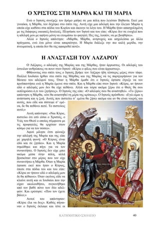 ΚΑΤΗΧΗΤΙΚΟ ΣΧΟΛΕΙΟ 40
Ο ΧΡΙΣΤΟΣ ΣΤΗ ΜΑΡΘΑ ΚΑΙ ΤΗ ΜΑΡΙΑ
Ενώ ο Ιησούς συνέχιζε τον δρόμο μπήκε σε μια πόλη που λεγόταν Βηθανία. Εκεί μια
γυναίκα, η Μάρθα, τον δέχτηκε στο σπίτι της. Αυτή είχε μια αδελφή που την έλεγαν Μαρία η
οποία είχε καθίσει στα πόδια του Κυρίου και άκουγε το λόγο του. Η Μάρθα ήταν απασχολημένη
με τις διάφορες οικιακές δουλειές. Πλησίασε τον Ιησού και του είπε: «Κύριε δεν σε ενοχλεί που
η αδελφή μου με αφήνει μόνη να ετοιμάσω το φαγητό; Πες της, λοιπόν, να με βοηθήσει».
Αλλά ο Ιησούς απάντησε: «Μάρθα, Μάρθα, ανησυχείς και ασχολείσαι με άλλα
πράγματα, ενώ ένα μόνο είναι απαραίτητο. Η Μαρία διάλεξε την πιο καλή μερίδα, την
πνευματική, η οποία δεν θα της αφαιρεθεί ποτέ».
Η ΑΝΑΣΤΑΣΗ ΤΟΥ ΛΑΖΑΡΟΥ
Ο Λάζαρος, ο αδελφός της Μαρίας και της Μάρθας, ήταν άρρωστος. Οι αδελφές του
έστειλαν ανθρώπους να πουν στον Ιησού: «Κύριε ο φίλος σου είναι άρρωστος».
Φθάνοντας στο σπίτι τους ο Ιησούς βρήκε τον Λάζαρο ήδη τέσσερις μέρες στον τάφο.
Πολλοί Ιουδαίοι ήρθαν στο σπίτι της Μάρθας και της Μαρίας να τις παρηγορήσουν για τον
θάνατο του αδελφού τους. Όταν η Μάρθα έμαθε ότι ο Ιησούς έφτασε έτρεξε να τον
προϋπαντήσει ενώ η Μαρία έμεινε στο σπίτι. Και η Μάρθα είπε στον Ιησού: «Κύριε, αν ήσουν
εδώ ο αδελφός μου δεν θα είχε πεθάνει. Αλλά και τώρα ακόμα ξέρω ότι ο Θεός θα σου
εκπληρώσει ό,τι του ζητήσεις». Ο Ιησούς της είπε: «Ο αδελφός σου θα αναστηθεί». «Το ξέρω»
απάντησε η Μάρθα, «ότι θα αναστηθεί τη μέρα της κρίσεως». Ο Ιησούς πρόσθεσε: «Εγώ είμαι η
ανάσταση και η ζωή. Αυτός που πιστεύει σ’ εμένα θα ζήσει ακόμα και αν θα είναι νεκρός και
αυτός, που είδε και πίστεψε σ’ εμέ-
να, δε θα πεθάνει ποτέ. Το πιστεύεις
αυτό;»
Αυτή απάντησε: «Ναι Κύριε,
πιστεύω ότι εσύ είσαι ο Χριστός, ο
Υιός του Θεού ο οποίος σύμφωνα με
τις προφητείες θα ερχόταν στον
κόσμο για να τον σώσει».
Αφού μίλησε έτσι φώναξε
την αδελφή της Μαρία και της είπε
με χαμηλή φωνή: «Ο Κύριος είναι
εδώ και σε ζητάει». Και η Μαρία
σηκώθηκε και πήγε για να τον
συναντήσει. Ο Ιησούς δεν είχε μπει
ακόμα μέσα στην πόλη, αλλά
βρισκόταν στο μέρος που τον είχε
συναντήσει η Μάρθα. Όταν η Μαρία
έφτασε εκεί που ήταν ο Κύριος,
έπεσε στα πόδια του και του είπε:
«Κύριε αν ήσουν εδώ ο αδελφός μου
δε θα πέθαινε». Όταν εκείνος είδε να
κλαίνε αυτή και οι Ιουδαίοι που την
είχαν ακολουθήσει, συγκινήθηκε
από τον βαθύ πόνο των δύο αδελ-
φών. Και ερώτησε: «Που τον έχετε
βάλει;»
Αυτοί του απάντησαν:
«Κύριε έλα να δεις». Καθώς πήγαι-
ναν ο Ιησούς έκλαψε και τότε οι
 
