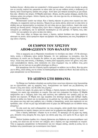 ΚΑΤΗΧΗΤΙΚΟ ΣΧΟΛΕΙΟ 41
Ιουδαίοι έλεγαν: «Κοίτα πόσο τον αγαπούσε!» Αλλά μερικοί είπαν: «Αυτός που άνοιξε τα μάτια
του εκ γενετής τυφλού δεν μπορούσε να κάνει κάτι για να μην πεθάνει αυτός ο άνθρωπος;» Ο
Ιησούς πολύ συγκινημένος έφτασε στο μνήμα. Αυτό ήταν μια σπηλιά κλεισμένη με μια πέτρα.
Και είπε: «Βγάλτε την πέτρα». Η Μάρθα απάντησε: «Κύριε, πια θα μυρίζει άσχημα, επειδή είναι
τέσσερις μέρες στο μνήμα». Αλλά ο Ιησούς της είπε: «Δε σου έχω πει ότι, αν πιστέψεις, θα δεις
τη δύναμη του Θεού;»
Μετακίνησαν λοιπόν την πέτρα. Και ο Ιησούς σήκωσε τα μάτια στον ουρανό και είπε:
«Πατέρα, σε ευχαριστώ γιατί με άκουσες. Ήξερα ότι με ακούς πάντα, αλλά εγώ το είπα ώστε το
πλήθος που με περιτριγυρίζει να πιστέψει ότι εσύ είσαι που με έχεις στείλει». Αφού είπε αυτό,
φώναξε με δυνατή φωνή: «Λάζαρε βγες έξω!» Και ο Λάζαρος βγήκε με τα χέρια και τα πόδια
τυλιγμένα με επιδέσμους και το πρόσωπο σκεπασμένο με ένα μαντήλι. Ο Ιησούς τους είπε:
«Λύστε τον και αφήστε τον μόνο να πάει στο σπίτι».
Τότε όταν είδαν το θαύμα που έκανε ο Ιησούς, πολλοί Ιουδαίοι που ήταν παρόντες
πίστεψαν σε αυτόν, αλλά ορισμένοι πήγαν και βρήκαν τους Φαρισαίους και τους διηγήθηκαν τι
είχε κάνει ο Ιησούς.
ΟΙ ΕΧΘΡΟΙ ΤΟΥ ΧΡΙΣΤΟΥ
ΑΠΟΦΑΣΙΖΟΥΝ ΤΟΝ ΘΑΝΑΤΟ ΤΟΥ
Τότε οι αρχιερείς και οι Φαρισαίοι συγκάλεσαν το συνέδριο και είπαν: «Τι θα κάνουμε;
Διότι, αυτός ο άνθρωπος κάνει πολλά θαύματα. Αν τον αφήσουμε να συνεχίσει, όλοι θα
πιστέψουν σε αυτόν και οι Ρωμαίοι θα έρθουν να μας υποδουλώσουν πλήρως στην εξουσία
τους». Αλλά ένας από αυτούς, ο Καϊάφας, ο οποίος ήταν αρχιερέας εκείνο τον χρόνο, τους είπε:
«Δεν καταλαβαίνετε τίποτα, ούτε σκέπτεστε ότι είναι συμφέρον σας να πεθάνει ένας μόνο
άνθρωπος για τον λαό και να μη χαθεί ολόκληρο το έθνος;»
Και προφήτεψε έτσι ότι ο Ιησούς έμελλε πράγματι να πεθάνει για το έθνος. Και όχι μόνο
για το έθνος, αλλά επίσης για να ενώσει τα διασκορπισμένα παιδιά του Θεού. Και από εκείνη τη
μέρα αποφάσισαν να τον θανατώσουν.
ΤΟ ΔΕΙΠΝΟ ΣΤΗ ΒΗΘΑΝΙΑ
Το Πάσχα των Ιουδαίων πλησίαζε και πολλοί ήταν αυτοί που πήγαιναν στην Ιερουσαλήμ
για να εξαγνιστούν, από τις αμαρτίες τους. Αναζητούσαν τον Ιησού και μη βλέποντας τον
έλεγαν ο ένας στον άλλο: «Δε θα έλθει στη γιορτή;»
Εκείνο τον καιρό, έξι μέρες πριν το Πάσχα, ο Ιησούς έφτασε στη Βηθανία όπου ήταν ο
Λάζαρος τον οποίο είχε αναστήσει εκ νεκρών. Και εκεί του ετοίμασαν ένα δείπνο. Η Μάρθα
υπηρετούσε και ο Λάζαρος ήταν ένας από εκείνους που κάθονταν στο τραπέζι μαζί με τον
Χριστό και έτρωγαν. Η Μαρία που είχε αγοράσει ένα πολύτιμο άρωμα από καθαρό νάρδο,
άλειψε τα πόδια του Ιησού και τα σκούπισε με τα μαλλιά της. Το σπίτι γέμισε από τη μυρωδιά
του μύρου και ένας από τους μαθητές του, ο Ιούδας ο Ισκαριώτης, αυτός που επρόκειτο να τον
προδώσει, είπε: «Γιατί να μην είχε πουληθεί αυτό το μύρο για 300 δηνάρια για να δοθούν στους
φτωχούς;»
Το είπε αυτό όχι γιατί ενδιαφερόταν για τους φτωχούς, αλλά επειδή ήταν κλέφτης και
επειδή κρατούσε το ταμείο, έπαιρνε για τον εαυτό του τα χρήματα που έβαζαν μέσα σ’ αυτό.
Τότε ο Ιησούς απάντησε: «Άφησε τη να το κάνει. Το προορίζει για τη μέρα της ταφής
μου, άλλωστε τους φτωχούς θα τους έχετε για πάντα μαζί σας, ενώ εμένα δε θα με έχετε για
πάντα».
Πολλοί Ιουδαίοι έμαθαν ότι ο Ιησούς βρίσκεται στη Βηθανία και συγκεντρώθηκαν εκεί
εξ αιτίας του αλλά και για να δουν τον Λάζαρο, που ο Ιησούς τον είχε αναστήσει εκ νεκρών.
Τότε οι αρχιερείς αποφάσισαν να θανατώσουν και τον Λάζαρο επίσης, επειδή εξ αιτίας του οι
Ιουδαίοι τους εγκατέλειψαν για να πιστέψουν στον Ιησού.
 