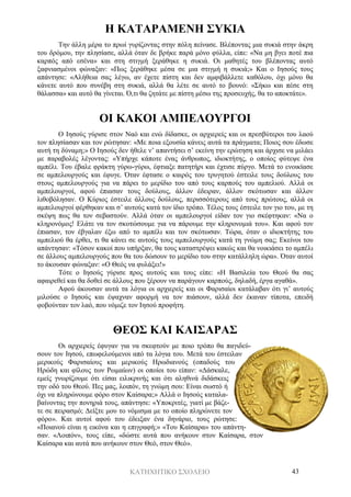 ΚΑΤΗΧΗΤΙΚΟ ΣΧΟΛΕΙΟ 43
Η ΚΑΤΑΡΑΜΕΝΗ ΣΥΚΙΑ
Την άλλη μέρα το πρωί γυρίζοντας στην πόλη πείνασε. Βλέποντας μια συκιά στην άκρη
του δρόμου, την πλησίασε, αλλά όταν δε βρήκε παρά μόνο φύλλα, είπε: «Να μη βγει ποτέ πια
καρπός από εσένα» και στη στιγμή ξεράθηκε η συκιά. Οι μαθητές του βλέποντας αυτό
ξαφνιασμένοι φώναξαν: «Πως ξεράθηκε μέσα σε μια στιγμή η συκιά;» Και ο Ιησούς τους
απάντησε: «Αλήθεια σας λέγω, αν έχετε πίστη και δεν αμφιβάλλετε καθόλου, όχι μόνο θα
κάνετε αυτό που συνέβη στη συκιά, αλλά θα λέτε σε αυτό το βουνό: «Σήκω και πέσε στη
θάλασσα» και αυτό θα γίνεται. Ό,τι θα ζητάτε με πίστη μέσω της προσευχής, θα το αποκτάτε».
ΟΙ ΚΑΚΟΙ ΑΜΠΕΛΟΥΡΓΟΙ
Ο Ιησούς γύρισε στον Ναό και ενώ δίδασκε, οι αρχιερείς και οι πρεσβύτεροι του λαού
τον πλησίασαν και τον ρώτησαν: «Με ποια εξουσία κάνεις αυτά τα πράγματα; Ποιος σου έδωσε
αυτή τη δύναμη;» Ο Ιησούς δεν ήθελε ν’ απαντήσει σ’ εκείνη την ερώτηση και άρχισε να μιλάει
με παραβολές λέγοντας: «Υπήρχε κάποτε ένας άνθρωπος, ιδιοκτήτης, ο οποίος φύτεψε ένα
αμπέλι. Του έβαλε φράκτη γύρω-γύρω, έφτιαξε πατητήρι και έχτισε πύργο. Μετά το ενοικίασε
σε αμπελουργούς και έφυγε. Όταν έφτασε ο καιρός του τρυγητού έστειλε τους δούλους του
στους αμπελουργούς για να πάρει το μερίδιο του από τους καρπούς του αμπελιού. Αλλά οι
αμπελουργοί, αφού έπιασαν τους δούλους, άλλον έδειραν, άλλον σκότωσαν και άλλον
λιθοβόλησαν. Ο Κύριος έστειλε άλλους δούλους, περισσότερους από τους πρώτους, αλλά οι
αμπελουργοί φέρθηκαν και σ’ αυτούς κατά τον ίδιο τρόπο. Τέλος τους έστειλε τον γιο του, με τη
σκέψη πως θα τον σεβαστούν. Αλλά όταν οι αμπελουργοί είδαν τον γιο σκέφτηκαν: «Να ο
κληρονόμος! Ελάτε να τον σκοτώσουμε για να πάρουμε την κληρονομιά του». Και αφού τον
έπιασαν, τον έβγαλαν έξω από το αμπέλι και τον σκότωσαν. Τώρα, όταν ο ιδιοκτήτης του
αμπελιού θα έρθει, τι θα κάνει σε αυτούς τους αμπελουργούς κατά τη γνώμη σας; Εκείνοι του
απάντησαν: «Τόσον κακοί που υπήρξαν, θα τους καταστρέψει κακώς και θα νοικιάσει το αμπέλι
σε άλλους αμπελουργούς που θα του δώσουν το μερίδιο του στην κατάλληλη ώρα». Όταν αυτοί
το άκουσαν φώναξαν: «Ο Θεός να φυλάξει!»
Τότε ο Ιησούς γύρισε προς αυτούς και τους είπε: «Η Βασιλεία του Θεού θα σας
αφαιρεθεί και θα δοθεί σε άλλους που ξέρουν να παράγουν καρπούς, δηλαδή, έργα αγαθά».
Αφού άκουσαν αυτά τα λόγια οι αρχιερείς και οι Φαρισαίοι κατάλαβαν ότι γι’ αυτούς
μιλούσε ο Ιησούς και έψαχναν αφορμή να τον πιάσουν, αλλά δεν έκαναν τίποτα, επειδή
φοβούνταν τον λαό, που νόμιζε τον Ιησού προφήτη.
ΘΕΟΣ ΚΑΙ ΚΑΙΣΑΡΑΣ
Οι αρχιερείς έφυγαν για να σκεφτούν με ποιο τρόπο θα παγιδεύ-
σουν τον Ιησού, επωφελούμενοι από τα λόγια του. Μετά του έστειλαν
μερικούς Φαρισαίους και μερικούς Ηρωδιανούς (οπαδούς του
Ηρώδη και φίλους των Ρωμαίων) οι οποίοι του είπαν: «Δάσκαλε,
εμείς γνωρίζουμε ότι είσαι ειλικρινής και ότι αληθινά διδάσκεις
την οδό του Θεού. Πες μας, λοιπόν, τη γνώμη σου: Είναι σωστό ή
όχι να πληρώνουμε φόρο στον Καίσαρα;» Αλλά ο Ιησούς καταλα-
βαίνοντας την πονηριά τους, απάντησε: «Υποκριτές, γιατί με βάζε-
τε σε πειρασμό; Δείξτε μου το νόμισμα με το οποίο πληρώνετε τον
φόρο». Και αυτοί αφού του έδειξαν ένα δηνάριο, τους ρώτησε:
«Ποιανού είναι η εικόνα και η επιγραφή;» «Του Καίσαρα» του απάντη-
σαν. «Λοιπόν», τους είπε, «δώστε αυτά που ανήκουν στον Καίσαρα, στον
Καίσαρα και αυτά που ανήκουν στον Θεό, στον Θεό».
 