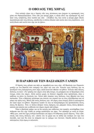 ΚΑΤΗΧΗΤΙΚΟ ΣΧΟΛΕΙΟ 44
Ο ΟΒΟΛΟΣ ΤΗΣ ΧΗΡΑΣ
Ενώ κοίταξε γύρω του ο Ιησούς είδε τους πλούσιους που έριχναν τις προσφορές τους
μέσα στο θησαυροφυλάκιο. Τότε είδε μια φτωχή χήρα, η οποία έδινε την προσφορά της που
ήταν ένας κοδράντης (δυο λεπτά) και είπε: «Αλήθεια σας λέω αυτή η φτωχή χήρα έδωσε
περισσότερα από τους άλλους, επειδή όλοι οι άλλοι έδωσαν από εκείνο που τους περίσσευε, ενώ
αυτή έδωσε από εκείνο που είχε για να ζήσει».
Η ΠΑΡΑΒΟΛΗ ΤΩΝ ΒΑΣΙΛΙΚΩΝ ΓΑΜΩΝ
Ο Ιησούς τους μίλησε και πάλι με παραβολή και τους είπε: «Η Βασιλεία των Ουρανών
μοιάζει με ένα βασιλιά που ετοίμαζε τον γάμο του γιου του. Έστειλε τους δούλους του να
φωνάξουν τους καλεσμένους στον γάμο, αλλά αυτοί δεν ήθελαν να έρθουν. Έστειλε πάλι άλλους
δούλους να πουν: «Το τραπέζι του γάμου είναι ήδη έτοιμο, τα μοσχάρια και τα θρεφτάρια είναι
έτοιμα, ελάτε στο γάμο». Αλλά εκείνοι χωρίς να δώσουν σημασία στην πρόσκληση, πήγε ο
καθένας να κάνει τις δουλειές του. Άλλοι πάλι έπιασαν τους δούλους, τους έβρισαν και τους
σκότωσαν. Τότε ο βασιλιάς οργίστηκε και έστειλε τον στρατό του να τους εξολοθρεύσει και να
κάψει την πόλη τους. Μετά είπε στους δούλους του: «Ο γάμος είναι έτοιμος αλλά οι καλεσμένοι
δεν ήταν άξιοι να έρθουν. Πηγαίνετε λοιπόν σε όλα τα σταυροδρόμια και προσκαλέστε όλους
όσους θα βρείτε». Τότε οι δούλοι βγήκαν στους δρόμους και μάζεψαν όλους όσους βρήκαν,
καλούς και κακούς και η αίθουσα του γάμου γέμισε από κόσμο.
Όταν ο βασιλιάς μπήκε για να δει αυτούς που κάθονταν στο τραπέζι, αντιλήφθηκε έναν
άνθρωπο που δεν είχε ντυθεί με ρούχα κατάλληλα για γάμο. Τον αποπήρε με αυτά τα λόγια:
«Φίλε μου, γιατί δεν έχεις ένδυμα κατάλληλο για γάμο;» Ο άνθρωπος έμεινε άφωνος. Τότε ο βα-
σιλιάς είπε στους δούλους του: «Δέστε του τα χέρια και τα πόδια και πετάξτε τον έξω στο
σκοτάδι, εκεί που θα είναι τα κλάματα και το τρίξιμο των δοντιών. Επειδή πολλοί είναι οι
καλεσμένοι, λίγοι όμως οι εκλεκτοί».
 