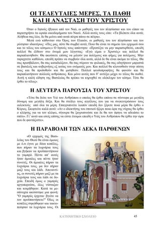 ΚΑΤΗΧΗΤΙΚΟ ΣΧΟΛΕΙΟ 45
ΟΙ ΤΕΛΕΥΤΑΙΕΣ ΜΕΡΕΣ, ΤΑ ΠΑΘΗ
ΚΑΙ Η ΑΝΑΣΤΑΣΗ ΤΟΥ ΧΡΙΣΤΟΥ
Όταν ο Ιησούς έβγαινε από τον Ναό, οι μαθητές του τον πλησίασαν και του είπαν να
παρατηρήσει τα ωραία οικοδομήματα του Ναού. Αλλά αυτός τους είπε: «Τα βλέπετε όλα αυτά;
Αλήθεια σας λέω, δε θα μείνει από αυτά πέτρα πάνω σε πέτρα».
Μετά ενώ κάθονταν στο Όρος των Ελαιών, οι μαθητές του τον πλησίασαν και τον
ρώτησαν ιδιαιτέρως: «Πες μας, πότε θα συμβεί αυτό; Ποιο θα είναι το σημείο του ερχομού σου
και το τέλος του κόσμου;» Ο Ιησούς τους απάντησε: «Προσέξτε να μην παρασυρθείτε, επειδή
πολλοί θα έλθουν στο όνομά μου λέγοντας: «Εγώ είμαι ο Χριστός» και πολλοί θα
παραπλανηθούν. Θα ακούσετε επίσης να μιλούν για πολέμους και φήμες για πολέμους. Μην
ταραχτείτε καθόλου, επειδή πρέπει να συμβούν όλα αυτά, αλλά δε θα είναι ακόμα το τέλος. Θα
σας προσβάλουν, θα σας καταδιώξουν, θα σας σύρουν σε φυλακές, θα σας οδηγήσουν μπροστά
σε βασιλείς και κυβερνήτες εξ αιτίας του ονόματός μου. Και πολλοί θα κλονισθούν στην πίστη
τους και θα προδοθούν και θα μισηθούν. Πολλοί ψευδοπροφήτες θα φανούν και θα
παραπλανήσουν πολλούς ανθρώπους. Και μόνο αυτός που θ’ αντέξει μέχρι το τέλος θα σωθεί.
Αυτή η καλή είδηση της Βασιλείας θα πρέπει να κηρυχθεί σε ολόκληρο τον κόσμο. Τότε θα
έρθει το τέλος».
Η ΔΕΥΤΕΡΑ ΠΑΡΟΥΣΙΑ ΤΟΥ ΧΡΙΣΤΟΥ
«Τότε θα δείτε τον Υιό του Ανθρώπου ο οποίος θα έρθει επάνω σε σύννεφα με μεγάλη
δύναμη και μεγάλη δόξα. Και θα στείλει τους αγγέλους του για να συγκεντρώσουν τους
εκλεκτούς από όλα τα μέρη. Επαγρυπνείτε λοιπόν επειδή δεν ξέρετε ποια μέρα θα έρθει ο
Κύριος. Σκεφτείτε καλά αυτό: «Αν ο ιδιοκτήτης του σπιτιού ήξερε ποια ώρα της νύχτας θα έρθει
ο κλέφτης για να τον κλέψει, σίγουρα θα ξαγρυπνούσε και δε θα τον άφηνε να αδειάσει το
σπίτι». Γι’ αυτό και εσείς επίσης να είστε έτοιμοι επειδή ο Υιός του Ανθρώπου θα έρθει την ώρα
που δε φαντάζεστε».
Η ΠΑΡΑΒΟΛΗ ΤΩΝ ΔΕΚΑ ΠΑΡΘΕΝΩΝ
«Ο ερχομός της Βασι-
λείας του Θεού θα είναι όμοιος
με ό,τι έγινε με δέκα κοπέλες,
που πήραν τα λυχνάρια τους
και βγήκαν να προϋπαντήσουν
το γαμπρό. Πέντε απ’ αυτές
ήταν άμυαλες και πέντε ήταν
συνετές. Οι άμυαλες πήραν τα
λυχνάρια τους, μα δεν πήραν
μαζί τους και λάδι. Απεναντί-
ας, οι συνετές πήραν μαζί με τα
λυχνάρια τους και λάδι σε δο-
χεία. Επειδή όμως ο γαμπρός
αργοπορούσε, όλες νύσταξαν
και κοιμήθηκαν. Κατά τα με-
σάνυχτα ακούστηκε μια φωνή:
"Ο γαμπρός έρχεται· βγείτε να
τον προϋπαντήσετε!" Όλες οι
κοπέλες σηκώθηκαν και τακτο-
ποίησαν τα λυχνάρια τους. Οι
 