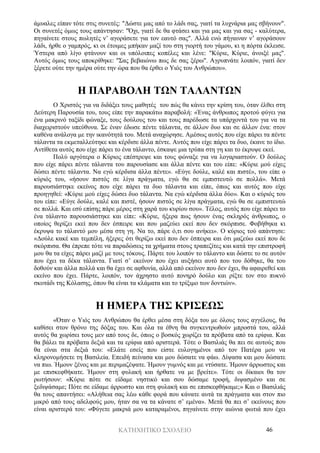 ΚΑΤΗΧΗΤΙΚΟ ΣΧΟΛΕΙΟ 46
άμυαλες είπαν τότε στις συνετές: "Δώστε μας από το λάδι σας, γιατί τα λυχνάρια μας σβήνουν".
Οι συνετές όμως τους απάντησαν: "Όχι, γιατί δε θα φτάσει και για μας και για σας - καλύτερα,
πηγαίνετε στους πωλητές ν’ αγοράσετε για τον εαυτό σας". Αλλά ενώ πήγαιναν ν’ αγοράσουν
λάδι, ήρθε ο γαμπρός, κι οι έτοιμες μπήκαν μαζί του στη γιορτή του γάμου, κι η πόρτα έκλεισε.
Ύστερα από λίγο φτάνουν και οι υπόλοιπες κοπέλες και λένε: "Κύριε, Κύριε, άνοιξέ μας".
Αυτός όμως τους αποκρίθηκε: "Σας βεβαιώνω πως δε σας ξέρω". Αγρυπνάτε λοιπόν, γιατί δεν
ξέρετε ούτε την ημέρα ούτε την ώρα που θα έρθει ο Υιός του Ανθρώπου».
Η ΠΑΡΑΒΟΛΗ ΤΩΝ ΤΑΛΑΝΤΩΝ
Ο Χριστός για να διδάξει τους μαθητές του πώς θα κάνει την κρίση του, όταν έλθει στη
Δεύτερη Παρουσία του, τους είπε την παρακάτω παραβολή: «Ένας άνθρωπος προτού φύγει για
ένα μακρινό ταξίδι φώναξε, τους δούλους του και τους παρέδωσε τα υπάρχοντά του για να τα
διαχειριστούν υπεύθυνα. Σε έναν έδωσε πέντε τάλαντα, σε άλλον δυο και σε άλλον ένα: στον
καθένα ανάλογα με την ικανότητά του. Μετά αναχώρησε. Αμέσως αυτός που είχε πάρει τα πέντε
τάλαντα τα εκμεταλλεύτηκε και κέρδισε άλλα πέντε. Αυτός που είχε πάρει τα δυο, έκανε το ίδιο.
Αντίθετα αυτός που είχε πάρει το ένα τάλαντο, έσκαψε μια τρύπα στη γη και το έκρυψε εκεί.
Πολύ αργότερα ο Κύριος επέστρεψε και τους φώναξε για να λογαριαστούν. Ο δούλος
που είχε πάρει πέντε τάλαντα του παρουσίασε και άλλα πέντε και του είπε: «Κύριε μού είχες
δώσει πέντε τάλαντα. Να εγώ κέρδισα άλλα πέντε». «Εύγε δούλε, καλέ και πιστέ», του είπε ο
κύριός του, «ήσουν πιστός σε λίγα πράγματα, εγώ θα σε εμπιστευτώ σε πολλά». Μετά
παρουσιάστηκε εκείνος που είχε πάρει τα δυο τάλαντα και είπε, όπως και αυτός που είχε
προηγηθεί: «Κύριε μού είχες δώσει δυο τάλαντα. Να εγώ κέρδισα άλλα δύο». Και ο κύριός του
του είπε: «Εύγε δούλε, καλέ και πιστέ, ήσουν πιστός σε λίγα πράγματα, εγώ θα σε εμπιστευτώ
σε πολλά. Και εσύ επίσης πάρε μέρος στη χαρά του κυρίου σου». Τέλος, αυτός που είχε πάρει το
ένα τάλαντο παρουσιάστηκε και είπε: «Κύριε, ήξερα πως ήσουν ένας σκληρός άνθρωπος, ο
οποίος θερίζει εκεί που δεν έσπειρε και που μαζεύει εκεί που δεν σκόρπισε. Φοβήθηκα κι
έκρυψα το τάλαντό μου μέσα στη γη. Να το, πάρε ό,τι σου ανήκει». Ο κύριος τού απάντησε:
«Δούλε κακέ και τεμπέλη, ήξερες ότι θερίζω εκεί που δεν έσπειρα και ότι μαζεύω εκεί που δε
σκόρπισα. Θα έπρεπε τότε να παραδώσεις τα χρήματα στους τραπεζίτες και κατά την επιστροφή
μου θα τα είχες πάρει μαζί με τους τόκους. Πάρτε του λοιπόν το τάλαντο και δώστε το σε αυτόν
που έχει τα δέκα τάλαντα. Γιατί σ’ εκείνον που έχει αυξήσει αυτό που του δόθηκε, θα του
δοθούν και άλλα πολλά και θα έχει σε αφθονία, αλλά από εκείνον που δεν έχει, θα αφαιρεθεί και
εκείνο που έχει. Πάρτε, λοιπόν, τον άχρηστο αυτό πονηρό δούλο και ρίξτε τον στο πυκνό
σκοτάδι της Κόλασης, όπου θα είναι τα κλάματα και το τρίξιμο των δοντιών».
Η ΗΜΕΡΑ ΤΗΣ ΚΡΙΣΕΩΣ
«Όταν ο Υιός του Ανθρώπου θα έρθει μέσα στη δόξα του με όλους τους αγγέλους, θα
καθίσει στον θρόνο της δόξας του. Και όλα τα έθνη θα συγκεντρωθούν μπροστά του, αλλά
αυτός θα χωρίσει τους μεν από τους δε, όπως ο βοσκός χωρίζει τα πρόβατα από τα ερίφια. Και
θα βάλει τα πρόβατα δεξιά και τα ερίφια από αριστερά. Τότε ο Βασιλιάς θα πει σε αυτούς που
θα είναι στα δεξιά του: «Ελάτε εσείς που είστε ευλογημένοι από τον Πατέρα μου να
κληρονομήσετε τη Βασιλεία. Επειδή πείνασα και μου δώσατε να φάω. Δίψασα και μου δώσατε
να πιω. Ήμουν ξένος και με περιμαζέψατε. Ήμουν γυμνός και με ντύσατε. Ήμουν άρρωστος και
με επισκεφθήκατε. Ήμουν στη φυλακή και ήρθατε να με βρείτε». Τότε οι δίκαιοι θα τον
ρωτήσουν: «Κύριε πότε σε είδαμε νηστικό και σου δώσαμε τροφή, διψασμένο και σε
ξεδιψάσαμε; Πότε σε είδαμε άρρωστο και στη φυλακή και σε επισκεφθήκαμε;» Και ο Βασιλιάς
θα τους απαντήσει: «Αλήθεια σας λέω κάθε φορά που κάνατε αυτά τα πράγματα και στον πιο
μικρό από τους αδελφούς μου, ήταν σα να τα κάνατε σ’ εμένα». Μετά θα πει σ’ εκείνους που
είναι αριστερά του: «Φύγετε μακριά μου καταραμένοι, πηγαίνετε στην αιώνια φωτιά που έχει
 
