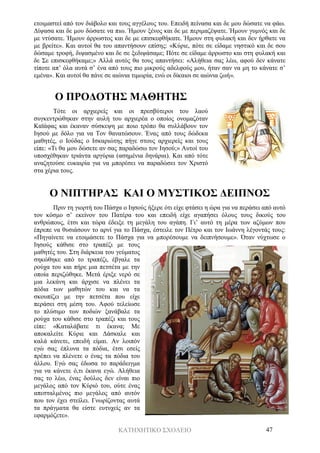 ΚΑΤΗΧΗΤΙΚΟ ΣΧΟΛΕΙΟ 47
ετοιμαστεί από τον διάβολο και τους αγγέλους του. Επειδή πείνασα και δε μου δώσατε να φάω.
Δίψασα και δε μου δώσατε να πιω. Ήμουν ξένος και δε με περιμαζέψατε. Ήμουν γυμνός και δε
με ντύσατε. Ήμουν άρρωστος και δε με επισκεφθήκατε. Ήμουν στη φυλακή και δεν ήρθατε να
με βρείτε». Και αυτοί θα του απαντήσουν επίσης: «Κύριε, πότε σε είδαμε νηστικό και δε σου
δώσαμε τροφή, διψασμένο και δε σε ξεδιψάσαμε; Πότε σε είδαμε άρρωστο και στη φυλακή και
δε Σε επισκεφθήκαμε;» Αλλά αυτός θα τους απαντήσει: «Αλήθεια σας λέω, αφού δεν κάνατε
τίποτε απ’ όλα αυτά σ’ ένα από τους πιο μικρούς αδελφούς μου, ήταν σαν να μη το κάνατε σ’
εμένα». Και αυτοί θα πάνε σε αιώνια τιμωρία, ενώ οι δίκαιοι σε αιώνια ζωή».
Ο ΠΡΟΔΟΤΗΣ ΜΑΘΗΤΗΣ
Τότε οι αρχιερείς και οι πρεσβύτεροι του λαού
συγκεντρώθηκαν στην αυλή του αρχιερέα ο οποίος ονομαζόταν
Καϊάφας και έκαναν σύσκεψη με ποιο τρόπο θα συλλάβουν τον
Ιησού με δόλο για να Τον θανατώσουν. Ένας από τους δώδεκα
μαθητές, ο Ιούδας ο Ισκαριώτης πήγε στους αρχιερείς και τους
είπε: «Τι θα μου δώσετε αν σας παραδώσω τον Ιησού;» Αυτοί του
υποσχέθηκαν τριάντα αργύρια (ασημένια δηνάρια). Και από τότε
αναζητούσε ευκαιρία για να μπορέσει να παραδώσει τον Χριστό
στα χέρια τους.
Ο ΝΙΠΤΗΡΑΣ ΚΑΙ Ο ΜΥΣΤΙΚΟΣ ΔΕΙΠΝΟΣ
Πριν τη γιορτή του Πάσχα ο Ιησούς ήξερε ότι είχε φτάσει η ώρα για να περάσει από αυτό
τον κόσμο σ’ εκείνον του Πατέρα του και επειδή είχε αγαπήσει όλους τους δικούς του
ανθρώπους, έτσι και τώρα έδειξε τη μεγάλη του αγάπη. Γι’ αυτό τη μέρα των αζύμων που
έπρεπε να θυσιάσουν το αρνί για το Πάσχα, έστειλε τον Πέτρο και τον Ιωάννη λέγοντάς τους:
«Πηγαίνετε να ετοιμάσετε το Πάσχα για να μπορέσουμε να δειπνήσουμε». Όταν νύχτωσε ο
Ιησούς κάθισε στο τραπέζι με τους
μαθητές του. Στη διάρκεια του γεύματος
σηκώθηκε από το τραπέζι, έβγαλε τα
ρούχα του και πήρε μια πετσέτα με την
οποία περιζώθηκε. Μετά έριξε νερό σε
μια λεκάνη και άρχισε να πλένει τα
πόδια των μαθητών του και να τα
σκουπίζει με την πετσέτα που είχε
περάσει στη μέση του. Αφού τελείωσε
το πλύσιμο των ποδιών ξανάβαλε τα
ρούχα του κάθισε στο τραπέζι και τους
είπε: «Καταλάβατε τι έκανα; Με
αποκαλείτε Κύριε και Δάσκαλε και
καλά κάνετε, επειδή είμαι. Αν λοιπόν
εγώ σας έπλυνα τα πόδια, έτσι εσείς
πρέπει να πλένετε ο ένας τα πόδια του
άλλου. Εγώ σας έδωσα το παράδειγμα
για να κάνετε ό,τι έκανα εγώ. Αλήθεια
σας το λέω, ένας δούλος δεν είναι πιο
μεγάλος από τον Κύριό του, ούτε ένας
απεσταλμένος πιο μεγάλος από αυτόν
που τον έχει στείλει. Γνωρίζοντας αυτά
τα πράγματα θα είστε ευτυχείς αν τα
εφαρμόζετε».
 