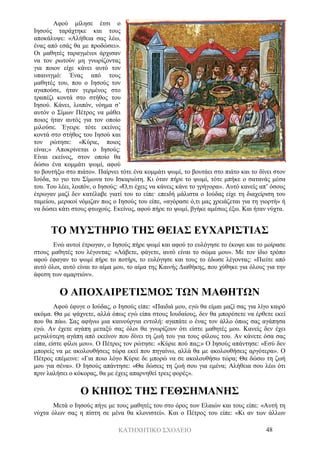 ΚΑΤΗΧΗΤΙΚΟ ΣΧΟΛΕΙΟ 48
Αφού μίλησε έτσι ο
Ιησούς ταράχτηκε και τους
αποκάλυψε: «Αλήθεια σας λέω,
ένας από εσάς θα με προδώσει».
Οι μαθητές ταραγμένοι άρχισαν
να τον ρωτούν μη γνωρίζοντας
για ποιον είχε κάνει αυτό τον
υπαινιγμό: Ένας από τους
μαθητές του, που ο Ιησούς τον
αγαπούσε, ήταν γερμένος στο
τραπέζι κοντά στο στήθος του
Ιησού. Κάνει, λοιπόν, νόημα σ’
αυτόν ο Σίμων Πέτρος να μάθει
ποιος ήταν αυτός για τον οποίο
μιλούσε. Έγειρε τότε εκείνος
κοντά στο στήθος του Ιησού και
τον ρώτησε: «Κύριε, ποιος
είναι;» Αποκρίνεται ο Ιησούς:
Είναι εκείνος, στον οποίο θα
δώσω ένα κομμάτι ψωμί, αφού
το βουτήξω στο πιάτο». Παίρνει τότε ένα κομμάτι ψωμί, το βουτάει στο πιάτο και το δίνει στον
Ιούδα, το γιο του Σίμωνα του Ισκαριώτη. Κι όταν πήρε το ψωμί, τότε μπήκε ο σατανάς μέσα
του. Του λέει, λοιπόν, ο Ιησούς: «Ό,τι έχεις να κάνεις κάνε το γρήγορα». Αυτό κανείς απ’ όσους
έτρωγαν μαζί δεν κατέλαβε γιατί του το είπε· επειδή μάλιστα ο Ιούδας είχε τη διαχείριση του
ταμείου, μερικοί νόμιζαν πως ο Ιησούς του είπε, «αγόρασε ό,τι μας χρειάζεται για τη γιορτή» ή
να δώσει κάτι στους φτωχούς. Εκείνος, αφού πήρε το ψωμί, βγήκε αμέσως έξω. Και ήταν νύχτα.
ΤΟ ΜΥΣΤΗΡΙΟ ΤΗΣ ΘΕΙΑΣ ΕΥΧΑΡΙΣΤΙΑΣ
Ενώ αυτοί έτρωγαν, ο Ιησούς πήρε ψωμί και αφού το ευλόγησε το έκοψε και το μοίρασε
στους μαθητές του λέγοντας: «Λάβετε, φάγετε, αυτό είναι το σώμα μου». Με τον ίδιο τρόπο
αφού έφαγαν το ψωμί πήρε το ποτήρι, το ευλόγησε και τους το έδωσε λέγοντας: «Πιείτε από
αυτό όλοι, αυτό είναι το αίμα μου, το αίμα της Καινής Διαθήκης, που χύθηκε για όλους για την
άφεση των αμαρτιών».
Ο ΑΠΟΧΑΙΡΕΤΙΣΜΟΣ ΤΩΝ ΜΑΘΗΤΩΝ
Αφού έφυγε ο Ιούδας, ο Ιησούς είπε: «Παιδιά μου, εγώ θα είμαι μαζί σας για λίγο καιρό
ακόμα. Θα με ψάχνετε, αλλά όπως εγώ είπα στους Ιουδαίους, δεν θα μπορέσετε να έρθετε εκεί
που θα πάω. Σας αφήνω μια καινούργια εντολή: αγαπάτε ο ένας τον άλλο όπως σας αγάπησα
εγώ. Αν έχετε αγάπη μεταξύ σας όλοι θα γνωρίζουν ότι είστε μαθητές μου. Κανείς δεν έχει
μεγαλύτερη αγάπη από εκείνον που δίνει τη ζωή του για τους φίλους του. Αν κάνετε όσα σας
είπα, είστε φίλοι μου». Ο Πέτρος τον ρώτησε: «Κύριε πού πας;» Ο Ιησούς απάντησε: «Εσύ δεν
μπορείς να με ακολουθήσεις τώρα εκεί που πηγαίνω, αλλά θα με ακολουθήσεις αργότερα». Ο
Πέτρος επέμεινε: «Για ποιο λόγο Κύριε δε μπορώ να σε ακολουθήσω τώρα; Θα δώσω τη ζωή
μου για σένα». Ο Ιησούς απάντησε: «Θα δώσεις τη ζωή σου για εμένα; Αλήθεια σου λέω ότι
πριν λαλήσει ο κόκορας, θα με έχεις απαρνηθεί τρεις φορές».
Ο ΚΗΠΟΣ ΤΗΣ ΓΕΘΣΗΜΑΝΗΣ
Μετά ο Ιησούς πήγε με τους μαθητές του στο όρος των Ελαιών και τους είπε: «Αυτή τη
νύχτα όλων σας η πίστη σε μένα θα κλονιστεί». Και ο Πέτρος του είπε: «Κι αν των άλλων
 