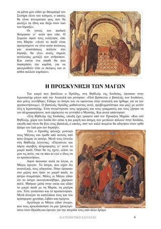ΚΑΤΗΧΗΤΙΚΟ ΣΧΟΛΕΙΟ 4
τα μάτια μου είδαν με θαυμασμό τον
Σωτήρα όλου του κόσμου, ο οποίος
θα είναι πνευματικό φως που θα
φωτίζει τα έθνη και δόξα στον λαό
του Ισραήλ».
Οι γονείς του παιδιού
θαύμασαν γι’ αυτά που είπε. Ο
Συμεών αφού τους ευλόγησε, είπε
στη Μαρία: «Αυτό το παιδί είναι
προορισμένο να γίνει αιτία πτώσεως
και αναστάσεως πολλών στο
Ισραήλ, θα γίνει αυτός σημείο
αντιλογίας μεταξύ των ανθρώπων.
Και εσένα ένα σπαθί θα σου
διαπεράσει την καρδιά, για να
φανερωθούν έτσι οι σκέψεις και οι
πόθοι πολλών καρδιών».
Η ΠΡΟΣΚΥΝΗΣΗ ΤΩΝ ΜΑΓΩΝ
Τον καιρό που βασίλευε ο Ηρώδης, στη Βηθλεέμ της Ιουδαίας, έφτασαν στην
Ιερουσαλήμ μάγοι από την Ανατολή και ρώτησαν: «Πού βρίσκεται ο βασιλιάς των Ιουδαίων,
που μόλις γεννήθηκε; Είδαμε το άστρο του να υψώνεται στην ανατολή και ήρθαμε για να τον
προσκυνήσουμε». Ο βασιλιάς Ηρώδης μαθαίνοντας αυτό, προβληματίστηκε και μαζί με αυτόν
όλη η Ιερουσαλήμ. Έτσι συγκέντρωσε τους αρχιερείς και τους γραμματείς και τους ζήτησε να
τον πληροφορήσουν, πού επρόκειτο να γεννηθεί ο Μεσσίας. Και αυτοί απάντησαν:
«Στη Βηθλεέμ της Ιουδαίας, επειδή έχει γραφτεί από τον Προφήτη Μιχαία: «Και εσύ
Βηθλεέμ, χώρα του Ιούδα δεν είσαι η πιο μικρή και άσημη των μεγάλων πόλεων στην Ιουδαία,
επειδή από σένα θα βγει ένας βασιλιάς ο οποίος, σαν τον καλό ποιμένα θα οδηγήσει στον ορθό
δρόμο τον λαό μου τον Ισραήλ».
Τότε ο Ηρώδης φώναξε μυστικά
τους Μάγους και έμαθε από αυτούς από
πότε έλαμπε το αστέρι. Μετά τους έστειλε
στη Βηθλεέμ λέγοντας: «Πηγαίνετε και
πάρτε ακριβείς πληροφορίες γι’ αυτό το
μικρό παιδί. Όταν θα τις έχετε, ελάτε να
μου τις πείτε, για να πάω κι εγώ ο ίδιος να
το προσκυνήσω».
Αφού άκουσαν αυτά τα λόγια, οι
Μάγοι έφυγαν. Το άστρο, που είχαν δει
ανατολικά, τους οδηγούσε. Όταν έφτασαν
στο μέρος που ήταν το μικρό παιδί, το
άστρο σταμάτησε. Μόλις οι Μάγοι είδαν
ότι το άστρο ακινητοποιήθηκε, χάρηκαν
πολύ. Μπήκαν μέσα στην οικία και είδαν
το μικρό παιδί με τη Μαρία, τη μητέρα
του. Τότε γονάτισαν και το προσκύνησαν.
Μετά άνοιξαν τα κασελάκια τους και του
πρόσφεραν χρυσάφι, λιβάνι και σμύρνα.
Αργότερα οι Μάγοι είδαν όνειρο,
που τους προειδοποίησε να μην ξαναγυρί-
σουν στον Ηρώδη και έφυγαν για την πατρίδα τους από άλλο δρόμο.
 
