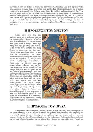 ΚΑΤΗΧΗΤΙΚΟ ΣΧΟΛΕΙΟ 49
κλονιστεί, η δική μου ποτέ!» Ο Ιησούς του απάντησε: «Αλήθεια σου λέω, αυτή την ίδια νύχτα
πριν λαλήσει ο κόκορας, θα με απαρνηθείς τρεις φορές». Και ο Πέτρος απάντησε: «Κι αν ακόμα
χρειαστεί να πεθάνω μαζί σου, δε θα σε απαρνηθώ». Και οι άλλοι μαθητές έλεγαν το ίδιο. Τότε
ο Ιησούς πήγε μαζί τους σε ένα μέρος, που βρισκόταν από την άλλη μεριά του χειμάρρου των
Κέδρων, όπου βρισκόταν ένας κήπος που ονομαζόταν Γεθσημανή και τους είπε: «Σεις μείνετε
εδώ. Εγώ θα πάω λίγο πιο μακριά για να προσευχηθώ εκεί». Πήρε μαζί του τον Πέτρο και τους
δυο γιους του Ζεβεδαίου, τον Ιάκωβο και τον Ιωάννη. Γεμάτος αγωνία και θλίψη τους είπε: «Η
ψυχή μου είναι τόσο λυπημένη, που μου φαίνεται πως θα πεθάνω. Μείνετε εδώ και ξαγρυπνήστε
μαζί μου».
Η ΠΡΟΣΕΥΧΗ ΤΟΥ ΧΡΙΣΤΟΥ
Μετά αφού πήγε λίγο πια
μακριά, έπεσε με το πρόσωπο στη γη
και προσευχήθηκε λέγοντας: «Πατέρα
μου, αν είναι δυνατόν, ας απομακρυνθεί
από εμένα αυτό το ποτήρι. Αλλά, όχι
όπως θέλω εγώ, μα όπως Εσύ θέλεις».
Μετά γύρισε στους μαθητές του. Τους
βρήκε να κοιμούνται και είπε στον
Πέτρο: «Δεν μπορέσατε ούτε για μια
ώρα να αγρυπνήσετε για μένα;
Ξαγρυπνάτε και προσεύχεστε για να μην
πέσετε σε πειρασμό. Το πνεύμα είναι
πρόθυμο, η σάρκα όμως είναι ασθενής».
Πήγε πάλι για δεύτερη φορά και
προσευχήθηκε: «Πατέρα μου, αν δεν
είναι δυνατό να απομακρυνθεί αυτό το
ποτήρι από μένα και αν πρέπει να το
πιω, τότε ας γίνει το θέλημά Σου». Και
ξαναγύρισε στους μαθητές του και τους
βρήκε πάλι να κοιμούνται, επειδή τα
μάτια τους ήταν βαριά από τη νύστα.
Τότε τους άφησε και πήγε και
προσευχήθηκε για τρίτη φορά,
επαναλαμβάνοντας τα ίδια λόγια. Μετά
πήγε και βρήκε τους μαθητές του και
τους είπε: «Κοιμάστε λοιπόν και
ξεκουράζεστε, ενώ έφτασε η ώρα, που ο
Υιός του Ανθρώπου θα παραδοθεί στα
χέρια των αμαρτωλών». Και πρόσθεσε:
«Σηκωθείτε και ας πηγαίνουμε, επειδή
πλησίασε αυτός που θα με προδώσει».
Η ΠΡΟΔΟΣΙΑ ΤΟΥ ΙΟΥΔΑ
Ενώ μιλούσε ακόμα ο Ιησούς, έφτασε ο Ιούδας, ο ένας από τους Δώδεκα και μαζί του
ένα μεγάλο πλήθος, όλοι οπλισμένοι με σπαθιά και ρόπαλα, σταλμένοι από τους αρχιερείς και
τους πρεσβυτέρους του λαού. Εκείνος που τον πρόδωσε είχε συμφωνήσει μαζί τους αυτό το
σημείο: «Αυτόν που θα φιλήσω, αυτός είναι που θα συλλάβετε». Αμέσως πλησίασε τον Ιησού
και του είπε: «Χαίρε Δάσκαλε!» και τον φίλησε. Και ο Ιησούς του είπε: «Φίλε μου, γι’ αυτό τον
 