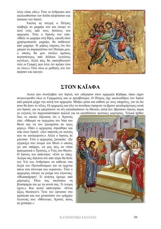 ΚΑΤΗΧΗΤΙΚΟ ΣΧΟΛΕΙΟ 50
λόγο είσαι εδώ;» Τότε οι άνθρωποι που
ακολουθούσαν τον Ιούδα πλησίασαν και
έπιασαν τον Ιησού.
Εκείνη τη στιγμή ο Πέτρος
τράβηξε το μαχαίρι του και έκοψε το
αυτί ενός από τους δούλους του
αρχιερέα. Τότε ο Ιησούς του είπε:
«Βάλε το μαχαίρι στη θήκη, επειδή όσοι
χρησιμοποιούν μαχαίρι, θα πεθάνουν
από μαχαίρι. Ή μήπως νόμισες ότι δεν
μπορώ να παρακαλέσω τον Πατέρα μου,
ο οποίος θα μου στείλει αμέσως
περισσότερες από δώδεκα λεγεώνες
αγγέλων; Αλλά πώς θα επαληθευτούν
τότε οι Γραφές που λένε ότι πρέπει έτσι
να γίνει;» Τότε όλοι οι μαθητές του τον
άφησαν και έφυγαν.
ΣΤΟΝ ΚΑΪΑΦΑ
Αυτοί που συνέλαβαν τον Ιησού, τον οδήγησαν στον αρχιερέα Καϊάφα, όπου είχαν
συγκεντρωθεί όλοι οι Γραμματείς και οι πρεσβύτεροι. Ο Πέτρος είχε ακολουθήσει τον Ιησού
από μακριά μέχρι την αυλή του αρχιερέα. Μπήκε μέσα και κάθισε με τους υπηρέτες, για να δει
ποιο θα ήταν το τέλος. Οι αρχιερείς και όλο το συνέδριο έψαχναν να βρουν ψευδομάρτυρες κατά
του Ιησού, για να μπορέσουν να τον καταδικάσουν σε θάνατο, αλλά δεν έβρισκαν τίποτα, παρά
το γεγονός ότι παρουσιάστηκαν πολλοί για να καταθέσουν ψεύτικες μαρτυρίες. Τελικά ήρθαν
δυο, οι οποίοι δήλωσαν ότι ο Χριστός
είπε: «Μπορώ να γκρεμίσω τον Ναό του
Θεού και να τον ξαναχτίσω σε τρεις
μέρες». Πάλι ο αρχιερέας σηκώθηκε και
είπε στον Ιησού: «Δεν απαντάς σε αυτούς
που σε κατηγορούν;» Αλλά ο Ιησούς δε
μιλούσε. Τότε ο αρχιερέας ξαναείπε: «Σε
εξορκίζω στο όνομα του Θεού ο οποίος
ζει και υπάρχει, να μας πεις αν είσαι
πραγματικά ο Χριστός, ο Υιός του Θεού».
Ο Ιησούς του απάντησε: «Εσύ το είπες.
Ακόμα σας δηλώνω ότι από τώρα θα δείτε
τον Υιό του Ανθρώπου να κάθεται στα
δεξιά του Παντοδύναμου και να έρχεται
πάνω στα σύννεφα του ουρανού». Τότε ο
αρχιερέας έσκισε τα ρούχα του λέγοντας:
«Βλασφήμησε! Τι ανάγκη έχουμε από
μάρτυρες; Όλοι σας ακούσατε τη
βλασφημία του με τα αυτιά σας. Τι γνώμη
έχετε;» Και αυτοί απάντησαν: «Είναι
άξιος θανάτου!» Τότε τον έφτυσαν στο
πρόσωπο και του χτυπούσαν τον τράχηλο
λέγοντάς του: «Μάντεψε, Χριστέ, ποιος
σε χτύπησε.»
 
