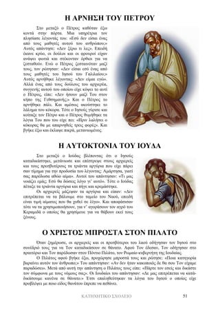 ΚΑΤΗΧΗΤΙΚΟ ΣΧΟΛΕΙΟ 51
Η ΑΡΝΗΣΗ ΤΟΥ ΠΕΤΡΟΥ
Στο μεταξύ ο Πέτρος καθόταν έξω
κοντά στην πόρτα. Μια υπηρέτρια τον
πλησίασε λέγοντάς του: «Εσύ δεν είσαι ένας
από τους μαθητές αυτού του ανθρώπου;»
Αυτός απάντησε: «Δεν ξέρω τι λες». Επειδή
έκανε κρύο, οι δούλοι και οι φρουροί είχαν
ανάψει φωτιά και στέκονταν όρθιοι για να
ζεσταθούν. Ενώ ο Πέτρος ζεσταινόταν μαζί
τους, τον ρώτησαν: «Δεν είσαι εσύ ένας από
τους μαθητές του Ιησού του Γαλιλαίου;»
Αυτός αρνήθηκε λέγοντας: «Δεν είμαι εγώ».
Αλλά ένας από τους δούλους του αρχιερέα,
συγγενής αυτού του οποίου είχε κόψει το αυτί
ο Πέτρος, είπε: «Δεν ήσουν μαζί Του στον
κήπο της Γεθσημανής;» Και ο Πέτρος το
αρνήθηκε πάλι. Και αμέσως ακούστηκε το
λάλημα του κόκορα. Τότε ο Ιησούς γύρισε και
κοίταξε τον Πέτρο και ο Πέτρος θυμήθηκε τα
λόγια Του που του είχε πει: «Πριν λαλήσει ο
κόκορας θα με απαρνηθείς τρεις φορές». Και
βγήκε έξω και έκλαψε πικρά, μετανιωμένος.
Η ΑΥΤΟΚΤΟΝΙΑ ΤΟΥ ΙΟΥΔΑ
Στο μεταξύ ο Ιούδας βλέποντας ότι ο Ιησούς
καταδικάστηκε, μετάνιωσε και επέστρεψε στους αρχιερείς
και τους πρεσβυτέρους τα τριάντα αργύρια που είχε πάρει
σαν τίμημα για την προδοσία του λέγοντας: Αμάρτησα, γιατί
σας παρέδωσα αθώο αίμα». Αυτοί του απάντησαν: «Τι μας
νοιάζει εμάς; Εσύ θα δώσεις λόγο γι’ αυτό». Τότε ο Ιούδας
πέταξε τα τριάντα αργύρια και πήγε και κρεμάστηκε.
Οι αρχιερείς μάζεψαν τα αργύρια και είπαν: «Δεν
επιτρέπεται να τα βάλουμε στο ταμείο του Ναού, επειδή
είναι τιμή αίματος που θα χυθεί σε λίγο». Και αποφάσισαν
τότε να τα χρησιμοποιήσουν, για ν’ αγοράσουν τον αγρό του
Κεραμιδά ο οποίος θα χρησίμευε για να θάβουν εκεί τους
ξένους.
Ο ΧΡΙΣΤΟΣ ΜΠΡΟΣΤΑ ΣΤΟΝ ΠΙΛΑΤΟ
Όταν ξημέρωσε, οι αρχιερείς και οι πρεσβύτεροι του λαού οδήγησαν τον Ιησού στο
συνέδριό τους για να Τον καταδικάσουν σε θάνατο. Αφού Τον έδεσαν, Τον οδήγησαν στο
πραιτόριο και Τον παρέδωσαν στον Πόντιο Πιλάτο, τον Ρωμαίο κυβερνήτη της Ιουδαίας.
Ο Πιλάτος αφού βγήκε έξω, προχώρησε μπροστά τους και ρώτησε: «Ποια κατηγορία
βαραίνει αυτόν τον άνθρωπο;» Του απάντησαν: «Αν δεν ήταν κακοποιός δε θα σου Τον είχαμε
παραδώσει». Μετά από αυτή την απάντηση ο Πιλάτος τους είπε: «Πάρτε τον εσείς και δικάστε
τον σύμφωνα με τους νόμους σας». Οι Ιουδαίοι του απάντησαν: «Δε μας επιτρέπεται να κατά-
δικάσουμε κανένα σε θάνατο.» Έτσι επαληθεύτηκαν τα λόγια του Ιησού ο οποίος είχε
προβλέψει με ποιο είδος θανάτου έπρεπε να πεθάνει.
 