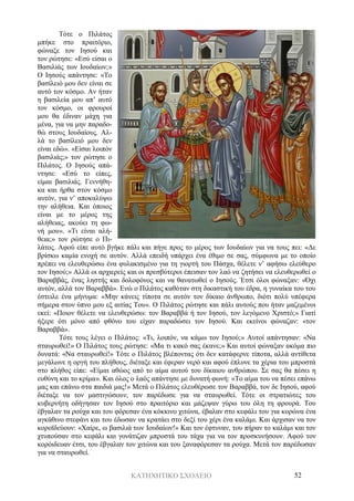 ΚΑΤΗΧΗΤΙΚΟ ΣΧΟΛΕΙΟ 52
Τότε ο Πιλάτος
μπήκε στο πραιτόριο,
φώναξε τον Ιησού και
τον ρώτησε: «Εσύ είσαι ο
Βασιλιάς των Ιουδαίων;»
Ο Ιησούς απάντησε: «Το
βασίλειό μου δεν είναι σε
αυτό τον κόσμο. Αν ήταν
η βασιλεία μου απ’ αυτό
τον κόσμο, οι φρουροί
μου θα έδιναν μάχη για
μένα, για να μην παραδο-
θώ στους Ιουδαίους. Αλ-
λά το βασίλειό μου δεν
είναι εδώ». «Είσαι λοιπόν
βασιλιάς;» τον ρώτησε ο
Πιλάτος. Ο Ιησούς απά-
ντησε: «Εσύ το είπες,
είμαι βασιλιάς. Γεννήθη-
κα και ήρθα στον κόσμο
αυτόν, για ν’ αποκαλύψω
την αλήθεια. Και όποιος
είναι με το μέρος της
αλήθειας, ακούει τη φω-
νή μου». «Τι είναι αλή-
θεια;» τον ρώτησε ο Πι-
λάτος. Αφού είπε αυτό βγήκε πάλι και πήγε προς το μέρος των Ιουδαίων για να τους πει: «Δε
βρίσκω καμία ενοχή σε αυτόν. Αλλά επειδή υπάρχει ένα έθιμο σε σας, σύμφωνα με το οποίο
πρέπει να ελευθερώσω ένα φυλακισμένο για τη γιορτή του Πάσχα, θέλετε ν’ αφήσω ελεύθερο
τον Ιησού;» Αλλά οι αρχιερείς και οι πρεσβύτεροι έπεισαν τον λαό να ζητήσει να ελευθερωθεί ο
Βαραββάς, ένας ληστής και δολοφόνος και να θανατωθεί ο Ιησούς. Έτσι όλοι φώναξαν: «Όχι
αυτόν, αλλά τον Βαραββά». Ενώ ο Πιλάτος καθόταν στη δικαστική του έδρα, η γυναίκα του του
έστειλε ένα μήνυμα: «Μην κάνεις τίποτα σε αυτόν τον δίκαιο άνθρωπο, διότι πολύ υπέφερα
σήμερα στον ύπνο μου εξ αιτίας Του». Ο Πιλάτος ρώτησε και πάλι αυτούς που ήταν μαζεμένοι
εκεί: «Ποιον θέλετε να ελευθερώσω: τον Βαραββά ή τον Ιησού, τον λεγόμενο Χριστό;» Γιατί
ήξερε ότι μόνο από φθόνο του είχαν παραδώσει τον Ιησού. Και εκείνοι φώναζαν: «τον
Βαραββά».
Τότε τους λέγει ο Πιλάτος: «Τι, λοιπόν, να κάμω τον Ιησού;» Αυτοί απάντησαν: «Να
σταυρωθεί!» Ο Πιλάτος τους ρώτησε: «Μα τι κακό σας έκανε;» Και αυτοί φώναξαν ακόμα πιο
δυνατά: «Να σταυρωθεί!» Τότε ο Πιλάτος βλέποντας ότι δεν κατάφερνε τίποτα, αλλά αντίθετα
μεγάλωνε η οργή του πλήθους, διέταξε και έφεραν νερό και αφού έπλυνε τα χέρια του μπροστά
στο πλήθος είπε: «Είμαι αθώος από το αίμα αυτού του δίκαιου ανθρώπου. Σε σας θα πέσει η
ευθύνη και το κρίμα». Και όλος ο λαός απάντησε με δυνατή φωνή: «Το αίμα του να πέσει επάνω
μας και επάνω στα παιδιά μας!» Μετά ο Πιλάτος ελευθέρωσε τον Βαραββά, τον δε Ιησού, αφού
διέταξε να τον μαστιγώσουν, τον παρέδωσε για να σταυρωθεί. Τότε οι στρατιώτες του
κυβερνήτη οδήγησαν τον Ιησού στο πραιτόριο και μάζεψαν γύρω του όλη τη φρουρά. Του
έβγαλαν τα ρούχα και του φόρεσαν ένα κόκκινο χιτώνα, έβαλαν στο κεφάλι του για κορώνα ένα
αγκάθινο στεφάνι και του έδωσαν να κρατάει στο δεξί του χέρι ένα καλάμι. Και άρχισαν να τον
κοροϊδεύουν: «Χαίρε, ω βασιλιά των Ιουδαίων!» Και τον έφτυναν, του πήραν το καλάμι και τον
χτυπούσαν στο κεφάλι και γονάτιζαν μπροστά του τάχα για να τον προσκυνήσουν. Αφού τον
κορόιδευαν έτσι, του έβγαλαν τον χιτώνα και του ξαναφόρεσαν τα ρούχα. Μετά τον παρέδωσαν
για να σταυρωθεί.
 