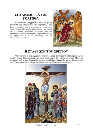 ΚΑΤΗΧΗΤΙΚΟ ΣΧΟΛΕΙΟ 53
ΣΤΟ ΔΡΟΜΟ ΓΙΑ ΤΟΝ
ΓΟΛΓΟΘΑ
Οι στρατιώτες οδήγησαν τον Ιησού έξω για να
σταυρωθεί και υποχρέωσαν έναν περαστικό, τον
Σίμωνα τον Κυρηναίο, να μεταφέρει τον σταυρό του
Ιησού. Ένα μεγάλο πλήθος ακολουθούσε τον Ιησού
και οι γυναίκες χτυπούσαν το στήθος τους και
θρηνούσαν γι’ αυτόν. Ταυτόχρονα οδηγούνταν μαζί με
τον Ιησού και άλλοι δυο κακούργοι, που θα
σταυρώνονταν μαζί του.
Η ΣΤΑΥΡΩΣΗ ΤΟΥ ΧΡΙΣΤΟΥ
Όταν έφτασαν σ’ ένα μέρος που λεγόταν Γολγοθάς, που σημαίνει «τόπος κρανίου», του
έδωσαν να πιει ξίδι ανακατεμένο με χολή, αλλά εκείνος δεν θέλησε να το πιει. Μετά τον
σταύρωσαν μαζί με τους δυο κακούργους, που τους έβαλαν τον ένα δεξιά και τον άλλο αριστερά
του. Τότε ο Ιησούς είπε: «Πατέρα συγχώρησε τους, επειδή δεν ξέρουν τι κάνουν».
 