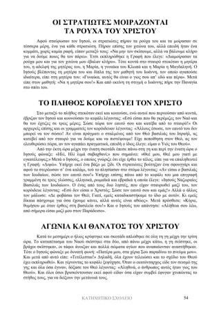 ΚΑΤΗΧΗΤΙΚΟ ΣΧΟΛΕΙΟ 54
ΟΙ ΣΤΡΑΤΙΩΤΕΣ ΜΟΙΡΑΖΟΝΤΑΙ
ΤΑ ΡΟΥΧΑ ΤΟΥ ΧΡΙΣΤΟΥ
Αφού σταύρωσαν τον Ιησού, οι στρατιώτες πήραν τα ρούχα του και τα μοίρασαν σε
τέσσερα μέρη, ένα για κάθε στρατιώτη. Πήραν επίσης τον χιτώνα του, αλλά επειδή ήταν ένα
κομμάτι, χωρίς καμία ραφή, είπαν μεταξύ τους: «Να μην τον σκίσουμε, αλλά να βάλουμε κλήρο
για να δούμε ποιος θα τον πάρει». Έτσι εκπληρώθηκε η Γραφή που έλεγε: «Διαμοίρασαν τα
ρούχα μου και για τον χιτώνα μου έβαλαν κλήρο». Τότε κοντά στο σταυρό στεκόταν η μητέρα
του, η αδελφή της μητέρας του, η Μαρία, η γυναίκα του Κλωπά και η Μαρία η Μαγδαληνή. Ο
Ιησούς βλέποντας τη μητέρα του και δίπλα της τον μαθητή του Ιωάννη, τον οποίο αγαπούσε
ιδιαίτερα, είπε στη μητέρα του: «Γυναίκα, αυτός θα είναι ο γιος σου απ’ εδώ και πέρα». Μετά
είπε στον μαθητή: «Να η μητέρα σου!» Και από εκείνη τη στιγμή ο Ιωάννης πήρε την Παναγία
στο σπίτι του.
ΤΟ ΠΛΗΘΟΣ ΚΟΡΟΪΔΕΥΕΙ ΤΟΝ ΧΡΙΣΤΟ
Στο μεταξύ το πλήθος στεκόταν εκεί και κοιτούσε, ενώ αυτοί που περνούσαν από κοντά,
έβριζαν τον Ιησού και κουνούσαν το κεφάλι λέγοντας: «Εσύ είσαι που θα γκρέμιζες τον Ναό και
θα τον έχτιζες σε τρεις μέρες; Σώσε τώρα τον εαυτό σου και κατέβα από το σταυρό!» Οι
αρχιερείς επίσης και οι γραμματείς τον κορόιδευαν λέγοντας: «Άλλους έσωσε, τον εαυτό του δεν
μπορεί να τον σώσει! Αν είναι πράγματι ο σταλμένος από τον Θεό βασιλιάς του Ισραήλ, ας
κατεβεί από τον σταυρό για να δούμε και να πιστέψουμε! Είχε πεποίθηση στον Θεό, ας τον
ελευθερώσει τώρα, αν τον αγαπάει πραγματικά, επειδή ο ίδιος έλεγε: είμαι ο Υιός του Θεού».
Από την έκτη ώρα μέχρι την ένατη σκοτάδι έπεσε πάνω στη γη και περί την ένατη ώρα ο
Ιησούς φώναξε: «Ηλί, Ηλί λιμά σαβαχθανί;» που σημαίνει: «Θεέ μου, Θεέ μου γιατί με
εγκατέλειψες;» Μετά ο Ιησούς, ο οποίος γνώριζε ότι είχε έρθει το τέλος, είπε για να επαληθευτεί
η Γραφή: «Διψώ». Υπήρχε εκεί ένα βάζο με ξίδι. Οι στρατιώτες βούτηξαν ένα σφουγγάρι και
αφού το στερέωσαν σ’ ένα καλάμι, τού το πλησίασαν στο στόμα λέγοντας: «Αν είσαι ο βασιλιάς
των Ιουδαίων, σώσε τον εαυτό σου!» Υπήρχε επίσης πάνω από το κεφάλι του μια επιγραφή
γραμμένη σε τρεις γλώσσες, ελληνικά, ρωμαϊκά και εβραϊκά η οποία έλεγε: «Ιησούς Ναζωραίος
Βασιλιάς των Ιουδαίων». Ο ένας από τους δυο ληστές, που είχαν σταυρωθεί μαζί του, τον
κορόιδευε λέγοντας: «Εσύ δεν είσαι ο Χριστός; Σώσε τον εαυτό σου και εμάς!» Αλλά ο άλλος
τον μάλωσε: «Δε φοβάσαι τον Θεό; Γιατί, εμείς καταδικαστήκαμε το ίδιο με αυτόν. Κι εμείς
δίκαια πάσχουμε για όσα έχουμε κάνει, αλλά αυτός είναι αθώος». Μετά πρόσθεσε: «Κύριε,
θυμήσου με όταν έρθεις στη βασιλεία σου!» Και ο Ιησούς του απάντησε: «Αλήθεια σου λέω,
από σήμερα είσαι μαζί μου στον Παράδεισο».
ΑΓΩΝΙΑ ΚΑΙ ΘΑΝΑΤΟΣ ΤΟΥ ΧΡΙΣΤΟΥ
Κατά το μεσημέρι ο ήλιος κρύφτηκε και σκοτάδι απλώθηκε σε όλη τη γη μέχρι την τρίτη
ώρα. Το καταπέτασμα του Ναού σκίστηκε στα δύο, από πάνω μέχρι κάτω, η γη σείστηκε, οι
βράχοι σκίστηκαν, οι τάφοι άνοιξαν και πολλά σώματα αγίων που αναπαύονταν αναστήθηκαν.
Τότε ο Ιησούς φώναξε με δυνατή φωνή: «Πατέρα μου, στα χέρια Σου παραδίνω το πνεύμα μου».
Και μετά από αυτό είπε: «Τετέλεσται!» Δηλαδή, όλα έχουν τελειώσει και το σχέδιο του Θεού
έχει εκπληρωθεί». Και γέρνοντας το κεφάλι ξεψύχησε. Όταν ο εκατόνταρχος είδε τον σεισμό της
γης και όλα όσα έγιναν, δόξασε τον Θεό λέγοντας: «Αληθινά, ο άνθρωπος αυτός ήταν γιος του
Θεού». Και όλοι όσοι βρισκόντουσαν εκεί αφού είδαν όσα είχαν συμβεί έφυγαν χτυπώντας το
στήθος τους, για να δείξουν την μετάνοιά τους.
 