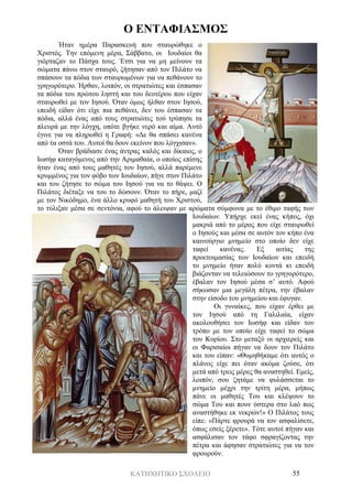 ΚΑΤΗΧΗΤΙΚΟ ΣΧΟΛΕΙΟ 55
Ο ΕΝΤΑΦΙΑΣΜΟΣ
Ήταν ημέρα Παρασκευή που σταυρώθηκε ο
Χριστός. Την επόμενη μέρα, Σάββατο, οι Ιουδαίοι θα
γιόρταζαν το Πάσχα τους. Έτσι για να μη μείνουν τα
σώματα πάνω στον σταυρό, ζήτησαν από τον Πιλάτο να
σπάσουν τα πόδια των σταυρωμένων για να πεθάνουν το
γρηγορότερο. Ήρθαν, λοιπόν, οι στρατιώτες και έσπασαν
τα πόδια του πρώτου ληστή και του δευτέρου που είχαν
σταυρωθεί με τον Ιησού. Όταν όμως ήλθαν στον Ιησού,
επειδή είδαν ότι είχε πια πεθάνει, δεν του έσπασαν τα
πόδια, αλλά ένας από τους στρατιώτες τού τρύπησε τα
πλευρά με την λόγχη, οπότε βγήκε νερό και αίμα. Αυτό
έγινε για να πληρωθεί η Γραφή: «Δε θα σπάσει κανένα
από τα οστά του. Αυτοί θα δουν εκείνον που λόγχισαν».
Όταν βράδιασε ένας άντρας καλός και δίκαιος, ο
Ιωσήφ καταγόμενος από την Αριμαθαία, ο οποίος επίσης
ήταν ένας από τους μαθητές του Ιησού, αλλά παρέμενε
κρυμμένος για τον φόβο των Ιουδαίων, πήγε στον Πιλάτο
και του ζήτησε το σώμα του Ιησού για να το θάψει. Ο
Πιλάτος διέταξε να του το δώσουν. Όταν το πήρε, μαζί
με τον Νικόδημο, ένα άλλο κρυφό μαθητή του Χριστού,
το τύλιξαν μέσα σε σεντόνια, αφού το άλειψαν με αρώματα σύμφωνα με το έθιμο ταφής των
Ιουδαίων. Υπήρχε εκεί ένας κήπος, όχι
μακριά από το μέρος που είχε σταυρωθεί
ο Ιησούς και μέσα σε αυτόν τον κήπο ένα
καινούργιο μνημείο στο οποίο δεν είχε
ταφεί κανένας. Εξ αιτίας της
προετοιμασίας των Ιουδαίων και επειδή
το μνημείο ήταν πολύ κοντά κι επειδή
βιάζονταν να τελειώσουν το γρηγορότερο,
έβαλαν τον Ιησού μέσα σ’ αυτό. Αφού
σήκωσαν μια μεγάλη πέτρα, την έβαλαν
στην είσοδο του μνημείου και έφυγαν.
Οι γυναίκες, που είχαν έρθει με
τον Ιησού από τη Γαλιλαία, είχαν
ακολουθήσει τον Ιωσήφ και είδαν τον
τρόπο με τον οποίο είχε ταφεί το σώμα
του Κυρίου. Στο μεταξύ οι αρχιερείς και
οι Φαρισαίοι πήγαν να δουν τον Πιλάτο
και του είπαν: «Θυμηθήκαμε ότι αυτός ο
πλάνος είχε πει όταν ακόμα ζούσε, ότι
μετά από τρεις μέρες θα αναστηθεί. Εμείς,
λοιπόν, σου ζητάμε να φυλάσσεται το
μνημείο μέχρι την τρίτη μέρα, μήπως
πάνε οι μαθητές Του και κλέψουν το
σώμα Του και πουν ύστερα στο λαό πως
αναστήθηκε εκ νεκρών!» Ο Πιλάτος τους
είπε: «Πάρτε φρουρά να τον ασφαλίσετε,
όπως εσείς ξέρετε». Τότε αυτοί πήγαν και
ασφάλισαν τον τάφο σφραγίζοντας την
πέτρα και άφησαν στρατιώτες για να τον
φρουρούν.
 