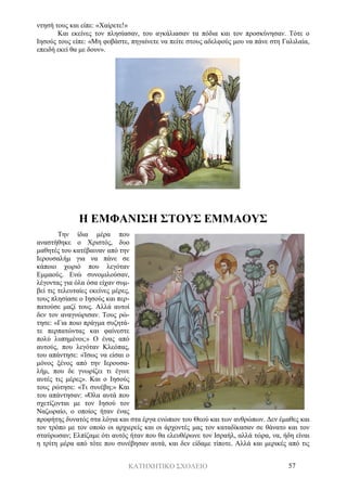 ΚΑΤΗΧΗΤΙΚΟ ΣΧΟΛΕΙΟ 57
ντησή τους και είπε: «Χαίρετε!»
Και εκείνες τον πλησίασαν, του αγκάλιασαν τα πόδια και τον προσκύνησαν. Τότε ο
Ιησούς τους είπε: «Μη φοβάστε, πηγαίνετε να πείτε στους αδελφούς μου να πάνε στη Γαλιλαία,
επειδή εκεί θα με δουν».
Η ΕΜΦΑΝΙΣΗ ΣΤΟΥΣ ΕΜΜΑΟΥΣ
Την ίδια μέρα που
αναστήθηκε ο Χριστός, δυο
μαθητές του κατέβαιναν από την
Ιερουσαλήμ για να πάνε σε
κάποιο χωριό που λεγόταν
Εμμαούς. Ενώ συνομιλούσαν,
λέγοντας για όλα όσα είχαν συμ-
βεί τις τελευταίες εκείνες μέρες,
τους πλησίασε ο Ιησούς και περ-
πατούσε μαζί τους. Αλλά αυτοί
δεν τον αναγνώρισαν. Τους ρώ-
τησε: «Για ποιο πράγμα συζητά-
τε περπατώντας και φαίνεστε
πολύ λυπημένοι;» Ο ένας από
αυτούς, που λεγόταν Κλεόπας,
του απάντησε: «Ίσως να είσαι ο
μόνος ξένος από την Ιερουσα-
λήμ, που δε γνωρίζει τι έγινε
αυτές τις μέρες». Και ο Ιησούς
τους ρώτησε: «Τι συνέβη;» Και
του απάντησαν: «Όλα αυτά που
σχετίζονται με τον Ιησού τον
Ναζωραίο, ο οποίος ήταν ένας
προφήτης δυνατός στα λόγια και στα έργα ενώπιον του Θεού και των ανθρώπων. Δεν έμαθες και
τον τρόπο με τον οποίο οι αρχιερείς και οι άρχοντές μας τον καταδίκασαν σε θάνατο και τον
σταύρωσαν; Ελπίζαμε ότι αυτός ήταν που θα ελευθέρωνε τον Ισραήλ, αλλά τώρα, να, ήδη είναι
η τρίτη μέρα από τότε που συνέβησαν αυτά, και δεν είδαμε τίποτε. Αλλά και μερικές από τις
 