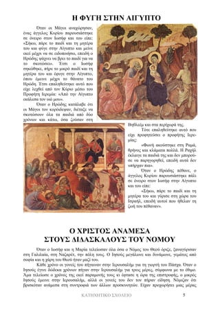 ΚΑΤΗΧΗΤΙΚΟ ΣΧΟΛΕΙΟ 5
Η ΦΥΓΗ ΣΤΗΝ ΑΙΓΥΠΤΟ
Όταν οι Μάγοι αναχώρησαν,
ένας άγγελος Κυρίου παρουσιάστηκε
σε όνειρο στον Ιωσήφ και του είπε:
«Σήκω, πάρε το παιδί και τη μητέρα
του και φύγε στην Αίγυπτο και μείνε
εκεί μέχρι να σε ειδοποιήσω, επειδή ο
Ηρώδης ψάχνει να βρει το παιδί για να
το σκοτώσει». Έτσι ο Ιωσήφ
σηκώθηκε, πήρε το μικρό παιδί και τη
μητέρα του και έφυγε στην Αίγυπτο,
όπου έμεινε μέχρι το θάνατο του
Ηρώδη. Έτσι επαληθεύτηκε αυτό που
είχε λεχθεί από τον Κύριο μέσω του
Προφήτη Ιερεμία: «Από την Αίγυπτο
εκάλεσα τον υιό μου».
Όταν ο Ηρώδης κατάλαβε ότι
οι Μάγοι τον κορόιδεψαν, διέταξε να
σκοτώσουν όλα τα παιδιά από δύο
χρόνων και κάτω, όσα ζούσαν στη
Βηθλεέμ και στα περίχωρά της.
Τότε επαληθεύτηκε αυτό που
είχε προφητεύσει ο προφήτης Ιερε-
μίας:
«Φωνή ακούστηκε στη Ραμά,
θρήνος και κλάματα πολλά. Η Ραχήλ
έκλαιγε τα παιδιά της και δεν μπορού-
σε να παρηγορηθεί, επειδή αυτά δεν
υπήρχαν πια».
Όταν ο Ηρώδης πέθανε, ο
άγγελος Κυρίου παρουσιάστηκε πάλι
σε όνειρο στον Ιωσήφ στην Αίγυπτο
και του είπε:
«Σήκω, πάρε το παιδί και τη
μητέρα του και γύρισε στη χώρα του
Ισραήλ, επειδή αυτοί που ήθελαν τη
ζωή του πέθαναν».
Ο ΧΡΙΣΤΟΣ ΑΝΑΜΕΣΑ
ΣΤΟΥΣ ΔΙΔΑΣΚΑΛΟΥΣ ΤΟΥ ΝΟΜΟΥ
Όταν ο Ιωσήφ και η Μαρία τελείωσαν όλα όσα ο Νόμος του Θεού όριζε, ξαναγύρισαν
στη Γαλιλαία, στη Ναζαρέτ, την πόλη τους. Ο Ιησούς μεγάλωνε και δυνάμωνε, γεμάτος από
σοφία και η χάρη του Θεού ήταν μαζί του.
Κάθε χρόνο οι γονείς του πήγαιναν στην Ιερουσαλήμ για τη γιορτή του Πάσχα. Όταν ο
Ιησούς έγινε δώδεκα χρόνων πήγαν στην Ιερουσαλήμ για τρεις μέρες, σύμφωνα με το έθιμο.
Άμα τελείωσε ο χρόνος της εκεί παραμονής τους κι έφτασε η ώρα της επιστροφής, ο μικρός
Ιησούς έμεινε στην Ιερουσαλήμ, αλλά οι γονείς του δεν τον πήραν είδηση. Νόμιζαν ότι
βρισκόταν ανάμεσα στη συντροφιά των άλλων προσκυνητών. Είχαν προχωρήσει μιας μέρας
 