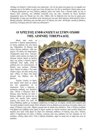 ΚΑΤΗΧΗΤΙΚΟ ΣΧΟΛΕΙΟ 59
«Είδαμε τον Κύριο!» Αλλά αυτός τους απάντησε: «Αν δε δω μέσα στα χέρια του το σημάδι των
καρφιών και αν δεν βάλω το χέρι μου στην πλευρά του, δεν θα το πιστέψω!» Οκτώ μέρες μετά,
ο Θωμάς βρισκόταν με τους άλλους μαθητές μέσα στο σπίτι. Και ο Ιησούς ήρθε, αν και οι
πόρτες ήταν κλειστές, και στάθηκε ανάμεσά τους και είπε: «Ειρήνη σε σας!» Κατόπιν
προχώρησε προς τον Θωμά και του είπε: «Βάλε εδώ τα δάχτυλά σου και δες τα χέρια μου.
Προχώρησε το χέρι σου και βάλτο στην πλευρά μου και μην είσαι άπιστος αλλά πιστός!» Και ο
Θωμάς φώναξε: «Ω Κύριέ μου και Θεέ μου!» Ο Ιησούς του είπε: «Ω Θωμά, επειδή με βλέπεις,
πιστεύεις. Ευτυχείς όσοι δεν είδαν και πίστεψαν!»
Ο ΧΡΙΣΤΟΣ ΕΜΦΑΝΙΖΕΤΑΙ ΣΤΗΝ ΟΧΘΗ
ΤΗΣ ΛΙΜΝΗΣ ΤΙΒΕΡΙΑΔΟΣ
Μετά από αυτά τα
γεγονότα ο Ιησούς παρουσιάστη-
κε στους μαθητές του στη λίμνη
της Τιβεριάδος. Ο Πέτρος είπε
στους άλλους μαθητές: «Θα ψα-
ρέψω». Οι άλλοι του απάντησαν:
«Ερχόμαστε μαζί σου». Έφυγαν,
λοιπόν, αλλά εκείνη τη νύχτα δεν
έπιασαν τίποτα. Κατά τις πρώτες
ώρες της μέρας ο Ιησούς παρου-
σιάστηκε στην όχθη, αλλά οι
μαθητές δεν τον αναγνώρισαν. Ο
Ιησούς τους ρώτησε: «Παιδιά,
έχετε τίποτα να φάμε;» Του απά-
ντησαν «όχι», και τότε αυτός τους
είπε: «Ρίξτε το δίχτυ στη δεξιά
πλευρά της βάρκας και θα
βρείτε».
Έριξαν, λοιπόν, το δίχτυ,
που γέμισε τόσο πολύ με ψάρια
που δεν μπορούσαν να το
σηκώσουν. Τότε ο Ιωάννης, ο
αγαπητός μαθητής του Χριστού,
είπε: «Είναι ο Κύριος!» Και ο
Πέτρος, όταν άκουσε ότι ήταν ο
Κύριος, έβαλε τον χιτώνα και τη
ζώνη του επειδή ήταν σχεδόν
γυμνός, και έπεσε στο νερό. Οι
άλλοι Μαθητές ήρθαν με τη βάρκα τραβώντας το δίχτυ με τα ψάρια, επειδή ήταν μακριά από
την ακτή περίπου εκατό μέτρα. Όταν πάτησαν στη γη, βρήκαν μια φωτιά με ένα ψάρι επάνω και
ψωμί. Ο Ιησούς τους είπε: «Φέρτε μερικά από τα ψάρια που πιάσατε». Τότε ο Πέτρος ανέβηκε
στη βάρκα και τράβηξε στην ξηρά το δίχτυ γεμάτο με εκατόν πενήντα τρία μεγάλα ψάρια και
παρόλο που ήταν τόσο βαρύ το δίχτυ δεν σκίστηκε καθόλου. Ο Ιησούς τους είπε: «Ελάτε,
φάτε!» Γνωρίζοντας ότι ήταν ο Κύριος, κανένας από τους μαθητές του δεν τόλμησε να τον
ρωτήσει: «Ποιος είσαι εσύ;» Τότε ο Ιησούς πλησίασε, πήρε το ψωμί και το ψάρι και τους τα
μοίρασε.
 
