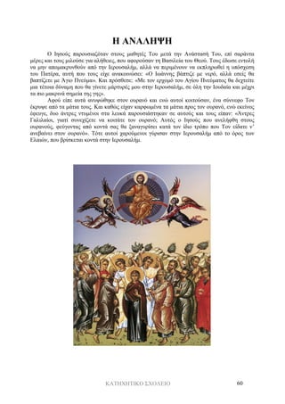 ΚΑΤΗΧΗΤΙΚΟ ΣΧΟΛΕΙΟ 60
Η ΑΝΑΛΗΨΗ
Ο Ιησούς παρουσιαζόταν στους μαθητές Του μετά την Ανάστασή Του, επί σαράντα
μέρες και τους μιλούσε για αλήθειες, που αφορούσαν τη Βασιλεία του Θεού. Τους έδωσε εντολή
να μην απομακρυνθούν από την Ιερουσαλήμ, αλλά να περιμένουν να εκπληρωθεί η υπόσχεση
του Πατέρα, αυτή που τους είχε ανακοινώσει: «Ο Ιωάννης βάπτιζε με νερό, αλλά εσείς θα
βαπτίζετε με Άγιο Πνεύμα». Και πρόσθεσε: «Με τον ερχομό του Αγίου Πνεύματος θα δεχτείτε
μια τέτοια δύναμη που θα γίνετε μάρτυρές μου στην Ιερουσαλήμ, σε όλη την Ιουδαία και μέχρι
τα πιο μακρινά σημεία της γης».
Αφού είπε αυτά ανυψώθηκε στον ουρανό και ενώ αυτοί κοιτούσαν, ένα σύννεφο Τον
έκρυψε από τα μάτια τους. Και καθώς είχαν καρφωμένα τα μάτια προς τον ουρανό, ενώ εκείνος
έφευγε, δυο άντρες ντυμένοι στα λευκά παρουσιάστηκαν σε αυτούς και τους είπαν: «Άντρες
Γαλιλαίοι, γιατί συνεχίζετε να κοιτάτε τον ουρανό; Αυτός ο Ιησούς που ανελήφθη στους
ουρανούς, φεύγοντας από κοντά σας θα ξαναγυρίσει κατά τον ίδιο τρόπο που Τον είδατε ν’
ανεβαίνει στον ουρανό». Τότε αυτοί χαρούμενοι γύρισαν στην Ιερουσαλήμ από το όρος των
Ελαιών, που βρίσκεται κοντά στην Ιερουσαλήμ.
 