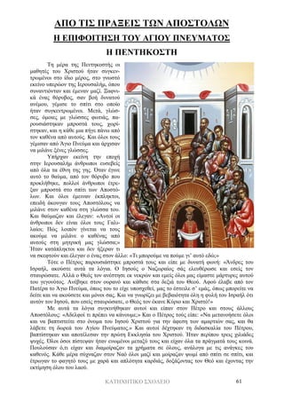 ΚΑΤΗΧΗΤΙΚΟ ΣΧΟΛΕΙΟ 61
ΑΠΟ ΤΙΣ ΠΡΑΞΕΙΣ ΤΩΝ ΑΠΟΣΤΟΛΩΝ
Η ΕΠΙΦΟΙΤΗΣΗ ΤΟΥ ΑΓΙΟΥ ΠΝΕΥΜΑΤΟΣ
Η ΠΕΝΤΗΚΟΣΤΗ
Τη μέρα της Πεντηκοστής οι
μαθητές του Χριστού ήταν συγκεν-
τρωμένοι στο ίδιο μέρος, στο γνωστό
εκείνο υπερώον της Ιερουσαλήμ, όπου
συναντιόνταν και έμεναν μαζί. Ξαφνι-
κά ένας θόρυβος, σαν βοή δυνατού
ανέμου, γέμισε το σπίτι στο οποίο
ήταν συγκεντρωμένοι. Μετά, γλώσ-
σες, όμοιες με γλώσσες φωτιάς, πα-
ρουσιάστηκαν μπροστά τους, χωρί-
στηκαν, και η κάθε μια πήγε πάνω από
τον καθένα από αυτούς. Και όλοι τους
γέμισαν από Άγιο Πνεύμα και άρχισαν
να μιλάνε ξένες γλώσσες.
Υπήρχαν εκείνη την εποχή
στην Ιερουσαλήμ άνθρωποι ευσεβείς
από όλα τα έθνη της γης. Όταν έγινε
αυτό το θαύμα, από τον θόρυβο που
προκλήθηκε, πολλοί άνθρωποι έτρε-
ξαν μπροστά στο σπίτι των Αποστό-
λων. Και όλοι έμειναν έκπληκτοι,
επειδή άκουγαν τους Αποστόλους να
μιλάνε στον καθένα στη γλώσσα του.
Και θαύμαζαν και έλεγαν: «Αυτοί οι
άνθρωποι δεν είναι όλοι τους Γαλι-
λαίοι; Πώς λοιπόν γίνεται να τους
ακούμε να μιλάνε ο καθένας από
αυτούς στη μητρική μας γλώσσα;»
Ήταν κατάπληκτοι και δεν ήξεραν τι
να σκεφτούν και έλεγαν ο ένας στον άλλο: «Τι μπορούμε να πούμε γι’ αυτό εδώ;»
Τότε ο Πέτρος παρουσιάστηκε μπροστά τους και είπε με δυνατή φωνή: «Άνδρες του
Ισραήλ, ακούστε αυτά τα λόγια. Ο Ιησούς ο Ναζωραίος σάς ελευθέρωσε και εσείς τον
σταυρώσατε. Αλλά ο Θεός τον ανέστησε εκ νεκρών και εμείς όλοι μας είμαστε μάρτυρες αυτού
του γεγονότος. Ανέβηκε στον ουρανό και κάθισε στα δεξιά του Θεού. Αφού έλαβε από τον
Πατέρα το Άγιο Πνεύμα, όπως του το είχε υποσχεθεί, μας το έστειλε σ’ εμάς, όπως μπορείτε να
δείτε και να ακούσετε και μόνοι σας. Και να γνωρίζει με βεβαιότητα όλη η φυλή του Ισραήλ ότι
αυτόν τον Ιησού, που εσείς σταυρώσατε, ο Θεός τον έκανε Κύριο και Χριστό!»
Με αυτά τα λόγια συγκινήθηκαν αυτοί και είπαν στον Πέτρο και στους άλλους
Αποστόλους: «Αδελφοί τι πρέπει να κάνουμε;» Και ο Πέτρος τούς είπε: «Να μετανοήσετε όλοι
και να βαπτιστείτε στο όνομα του Ιησού Χριστού για την άφεση των αμαρτιών σας, και θα
λάβετε τη δωρεά του Αγίου Πνεύματος.» Και αυτοί δέχτηκαν τη διδασκαλία του Πέτρου,
βαπτίστηκαν και αποτέλεσαν την πρώτη Εκκλησία του Χριστού. Ήταν περίπου τρεις χιλιάδες
ψυχές. Όλοι όσοι πίστεψαν ήταν ενωμένοι μεταξύ τους και είχαν όλα τα πράγματά τους κοινά.
Πουλούσαν ό,τι είχαν και διαμοίραζαν τα χρήματα σε όλους, ανάλογα με τις ανάγκες του
καθενός. Κάθε μέρα σύχναζαν στον Ναό όλοι μαζί και μοίραζαν ψωμί από σπίτι σε σπίτι, και
έτρωγαν το φαγητό τους με χαρά και απλότητα καρδιάς, δοξάζοντας τον Θεό και έχοντας την
εκτίμηση όλου του λαού.
 