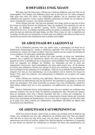 ΚΑΤΗΧΗΤΙΚΟ ΣΧΟΛΕΙΟ 62
Η ΘΕΡΑΠΕΙΑ ΕΝΟΣ ΧΩΛΟΥ
Μια μέρα, περί την ένατη ώρα, ο Πέτρος και ο Ιωάννης ανέβαιναν μαζί στον Ναό για να
προσευχηθούν. Εκεί υπήρχε ένας άνθρωπος χωλός από τη γέννησή του, τον οποίο μετέφεραν
κάθε μέρα στην πύλη του Ναού, την ονομαζόμενη «Ωραία», για να ζητιανεύει από τους
ανθρώπους που έμπαιναν. Αυτός ο χωλός άνθρωπος, βλέποντας τον Πέτρο και τον Ιωάννη, οι
οποίοι ετοιμάζονταν να μπουν, τους ζήτησε ελεημοσύνη.
Αλλά ο Πέτρος τού είπε: «Δεν έχω ούτε χρυσάφι, ούτε ασήμι, αλλά ό,τι έχω σου το δίνω:
Στο όνομα του Ιησού Χριστού του Ναζαρινού, σήκω και περπάτα!» Και πιάνοντάς τον από το
δεξί χέρι, τον βοήθησε να σηκωθεί. Αμέσως, λοιπόν, στερεώθηκαν τα πέλματα και οι
αστράγαλοί του και μ’ ένα πήδημα σηκώθηκε όρθιος και άρχισε να περπατάει. Μπήκε μαζί τους
μέσα στο ιερό και πηδώντας από χαρά δόξαζε τον Θεό. Όλος ο λαός τον είδε να περπατάει και
να δοξάζει τον Θεό και τον αναγνώρισε, ότι αυτός ήταν που καθόταν στην πύλη του Ναού για να
ζητιανεύει και έμειναν όλοι κατάπληκτοι από το μεγάλο αυτό συμβάν.
ΟΙ ΑΠΟΣΤΟΛΟΙ ΦΥΛΑΚΙΖΟΝΤΑΙ
Ενώ οι Απόστολοι μιλούσαν στον λαό, ήλθαν ιερείς, ο φρούραρχος του Ναού και οι
Σαδδουκαίοι δυσαρεστημένοι, επειδή οι Απόστολοι κήρυσσαν στον λαό και ανάγγειλαν την
ανάσταση των νεκρών στο όνομα του Ιησού. Τότε τους έπιασαν και τους έριξαν στη φυλακή για
να τους δικάσουν την άλλη μέρα, επειδή ήταν ήδη βράδυ.
Παρ’ όλα αυτά, πολλοί από εκείνους που είχαν ακούσει τα λόγια των Αποστόλων,
πίστεψαν, και ο αριθμός των Χριστιανών έφτασε στις πέντε χιλιάδες. Την επόμενη μέρα, οι
αρχηγοί του λαού, οι πρεσβύτεροι και οι γραμματείς, συγκεντρώθηκαν στην Ιερουσαλήμ, με τον
Άννα τον αρχιερέα, τον Καϊάφα, τον Ιωνάθαν, τον Αλέξανδρο και όλα τα μέλη των
αρχιερατικών οικογενειών. Αφού συσκέφθηκαν, στο τέλος είπαν μεταξύ τους: «Τι θα κάνουμε
με αυτούς τους ανθρώπους; Επειδή έγινε φανερό σε όλους τους κατοίκους της Ιερουσαλήμ ότι
έγινε ένα θαύμα και δεν μπορούμε να το αρνηθούμε. Αλλά για να μη διαδοθεί αυτό περισσότερο
ανάμεσα στον λαό, ας τους απειλήσουμε, για να μη μιλήσουν πια σε κανέναν στο όνομα του
Ιησού». Έτσι, αφού τους κάλεσαν, τους απαγόρευσαν να διδάσκουν και να μιλάνε στο όνομα
του Χριστού.
Αλλά ο Πέτρος και ο Ιωάννης τους απάντησαν: «Κρίνετε μόνοι σας ενώπιον του Θεού,
αν είναι σωστό να υπακούσουμε εσάς και όχι Εκείνον! Δεν μπορούμε να μη μιλάμε γι’ αυτά που
είδαμε και ακούσαμε». Τότε αφού ανανέωσαν τις απειλές τους, τους ελευθέρωσαν, επειδή δεν
είχαν κάποιο σοβαρό λόγο για να τους τιμωρήσουν, και φοβόντουσαν και την αντίδραση του
λαού.
Μετά οι Απόστολοι έκαναν πολλά θαύματα στον λαό και ο αριθμός των ανθρώπων που
πίστευαν μεγάλωνε όλο και πιο πολύ. Οι άρρωστοι μεταφέρονταν έξω, στη μέση του δρόμου,
πάνω σε στρώματα, ώστε όταν ο Πέτρος περνούσε από εκεί, ο ίσκιος του τουλάχιστον να
σκεπάζει κάποιον από αυτούς. Οι άρρωστοι και οι δαιμονισμένοι έτρεχαν επίσης από γειτονικές
πόλεις στην Ιερουσαλήμ και θεραπεύονταν. Για τον λόγο αυτό οι αρχιερείς και όλοι όσοι ήταν
με το μέρος τους, όπως η αίρεση των Σαδδουκαίων, κυριεύθηκαν από φθόνο και έβαλαν πάλι
στη φυλακή τους Αποστόλους.
ΟΙ ΑΠΟΣΤΟΛΟΙ ΕΛΕΥΘΕΡΩΝΟΝΤΑΙ
Αλλά ένας άγγελος Κυρίου, αφού άνοιξε τις πόρτες της φυλακής κατά τη διάρκεια της
νύχτας, τους ελευθέρωσε και τους είπε: «Πηγαίνετε και σταθείτε μέσα στον Ναό και κηρύξτε
στον λαό όλα τα λόγια της νέας αυτής ζωής, που σας έφερε ο Ιησούς». Τότε οι Απόστολοι,
υπακούοντας στα λόγια του αγγέλου, μπήκαν στον Ναό και άρχισαν να κηρύσσουν. Ο αρχιερέας
με τους δικούς του έφτασαν και συγκάλεσαν το Συνέδριο και όλους τους πρεσβυτέρους του
 