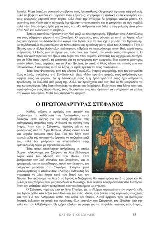 ΚΑΤΗΧΗΤΙΚΟ ΣΧΟΛΕΙΟ 63
Ισραήλ. Μετά έστειλαν φρουρούς να βρουν τους Αποστόλους. Οι φρουροί έφτασαν στη φυλακή,
αλλά δε βρήκαν κανένα και γύρισαν πίσω λέγοντας: «Βρήκαμε τη φυλακή καλά κλεισμένη και
τους φρουρούς μπροστά στην πόρτα, αλλά όταν την ανοίξαμε δε βρήκαμε κανένα μέσα». Οι
επιστάτες του Ναού και οι αρχιερείς δεν ήξεραν τι να σκεφτούν και τι μπορούσε να είχε συμβεί,
αλλά τότε ένας άντρας ήρθε για να τους πει: «Οι άνθρωποι που βάλατε στη φυλακή είναι μέσα
στον Ναό και διδάσκουν το πλήθος».
Τότε οι επιστάτες γύρισαν στον Ναό μαζί με τους φρουρούς. Έβγαλαν τους Αποστόλους
και τους οδήγησαν μπροστά στο Συνέδριο. Ο αρχιερέας τους ρώτησε με αυτά τα λόγια: «Δεν
σας απαγόρευσα να διδάσκετε στο όνομα του Ιησού; Και να που έχετε γεμίσει την Ιερουσαλήμ
με τη διδασκαλία σας και θέλετε να πέσει επάνω μας η ευθύνη για το αίμα του Χριστού!» Τότε ο
Πέτρος και οι άλλοι Απόστολοι απάντησαν: «Πρέπει να υπακούσουμε στον Θεό, παρά στους
ανθρώπους. Ο Θεός των πατέρων μας ανάστησε τον Ιησού, τον οποίο εσείς σταυρώσατε. Ο
Θεός τον ανέστησε και τον έβαλε στα δεξιά του στον ουρανό, κάνοντάς τον αρχηγό και σωτήρα,
για να δίδει στον Ισραήλ τη μετάνοια και τη συγχώρεση των αμαρτιών. Και είμαστε μάρτυρες
αυτών όλων, όπως μαρτυρεί και το Άγιο Πνεύμα, το οποίο ο Θεός έδωσε σε αυτούς που τον
υπακούουν». Ακούγοντας αυτά τα λόγια, οι ιερείς ήθελαν να τους σκοτώσουν.
Τότε ένας Φαρισαίος, που τον έλεγαν Γαμαλιήλ, άντρας νομομαθής, που τον εκτιμούσε
όλος ο λαός, σηκώθηκε στο Συνέδριο και είπε: «Μην κρατάτε αυτούς τους ανθρώπους και
αφήστε τους να φύγουν. Αν η διδασκαλία τους ή η δραστηριότητά τους έχει ανθρώπινη
προέλευση, θα διαλυθεί από μόνη της. Αλλά, αν προέρχεται από τον Θεό δε θα μπορέσετε να
την καταστρέψετε. Μη διακινδυνεύετε να γίνετε και θεομάχοι». Πείστηκαν στα λόγια του, και,
αφού φώναξαν τους Αποστόλους, τους έδειραν και τους απαγόρευσαν να συνεχίσουν να μιλάνε
στο όνομα του Ιησού. Μετά τους άφησαν να φύγουν.
Ο ΠΡΩΤΟΜΑΡΤΥΡΑΣ ΣΤΕΦΑΝΟΣ
Καθώς αύξανε ο αριθμός των πιστών και
αυξάνονταν τα καθήκοντα των Αποστόλων, αυτοί
διάλεξαν επτά άντρες για να τους βοηθούν στις
καθημερινές ασχολίες τους. Ανάμεσά σε αυτούς τους
άντρες ήταν και ο Στέφανος, γεμάτος πίστη και
φωτισμένος από το Άγιο Πνεύμα. Αυτός έκανε πολλά
και μεγάλα θαύματα στον λαό. Για τον λόγο αυτό
μερικά μέλη της συναγωγής άρχισαν να συζητάνε μαζί
του, αλλά δεν μπόρεσαν να αντισταθούνε στην
εμπνευσμένη σοφία με την οποία μιλούσε.
Τότε αυτοί υποκίνησαν ανθρώπους οι οποίοι
έλεγαν: «Ακούσαμε τον Στέφανο να λέει βλάσφημα
λόγια κατά του Μωυσή και του Θεού». Τότε
ξεσήκωσαν τον λαό εναντίον του Στεφάνου, και οι
γραμματείς και οι πρεσβύτεροι, αφού τον έπιασαν, τον
οδήγησαν μπροστά στο Συνέδριο. Έφεραν μετά
ψευδομάρτυρες οι οποίο είπαν: «Αυτός ο άνθρωπος δεν
σταματάει να λέει λόγια κατά του Ναού και του
Νόμου. Τον ακούσαμε να λέει ότι ο Ιησούς ο Ναζωραίος θα καταστρέψει αυτό το χώρο και θα
αλλάξει τους Νόμους που μας παρέδωσε ο Μωυσής». Και εκείνοι που βρίσκονταν στο Συνέδριο,
όταν τον κοίταξαν, είδαν το πρόσωπό του να είναι όμοιο με αγγέλου.
Ο Στέφανος γεμάτος από το Άγιο Πνεύμα, με το βλέμμα στραμμένο στον ουρανό, είδε
τον Ιησού όρθιο στα δεξιά του Θεού και του είπε: «Ιδού, εγώ βλέπω τους ουρανούς ανοιχτούς
και τον Υιό του Ανθρώπου όρθιο στα δεξιά του Θεού». Αυτοί άρχισαν τότε να φωνάζουν
δυνατά, έκλεισαν τα αυτιά και ορμώντας όλοι εναντίον του Στέφανου, τον έβγαλαν από την
πόλη και τον λιθοβόλησαν. Οι εχθροί έβαλαν τα ρούχα του να τα φυλάει κάποιος νέος άντρας,
 