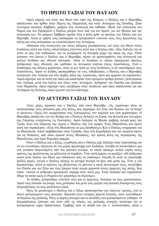 ΚΑΤΗΧΗΤΙΚΟ ΣΧΟΛΕΙΟ 67
ΤΟ ΠΡΩΤΟ ΤΑΞΙΔΙ ΤΟΥ ΠΑΥΛΟΥ
Αφού κήρυξε τον λόγο του Θεού στο νησί της Κύπρου, ο Παύλος και ο Βαρνάβας
απέπλευσαν και ήρθαν στην Πέργη της Παμφυλίας και στην Αντιόχεια της Πισιδίας. Στην
Αντιόχεια έφτασαν Σάββατο, μπήκαν στη συναγωγή και κάθισαν. Μετά την ανάγνωση του
Νόμου και των Προφητών ο Παύλος μίλησε στον λαό για τον Ιησού, για τον θάνατο και την
ανάστασή του. Το επόμενο Σάββατο σχεδόν όλη η πόλη ήρθε να ακούσει τον Παύλο και τον
Βαρνάβα. Αλλά οι εχθροί τους κατάφεραν να ξεσηκώσουν εναντίον τους τους προεστούς της
πόλης και τους ανάγκασαν να εγκαταλείψουν την Αντιόχεια.
Δίδασκαν στις συναγωγές και στους δρόμους μεταφέροντας τον λόγο του Θεού στους
Ιουδαίους αλλά και στους ειδωλολάτρες λέγοντας αυτό που ο Κύριος είπε: «Σας διάλεξα για να
είστε το φως των ανθρώπων, για να μεταφέρετε τη σωτηρία μέχρι την άκρη της γης». Όταν
έφτασαν στο Ικόνιο ο Παύλος και ο Βαρνάβας πήγαν να προσευχηθούν στη συναγωγή και
πολλοί Ιουδαίοι και εθνικοί πίστεψαν. Αλλά οι Ιουδαίοι οι οποίοι παρέμειναν άπιστοι,
ξεσήκωσαν τους εθνικούς και ερέθισαν τα πνεύματα ενάντια στους Αποστόλους. Έτσι ο
πληθυσμός της πόλεως χωρίστηκε, ώστε οι μεν ήταν με τους Ιουδαίους, οι δε υποστήριζαν τους
Αποστόλους. Αφού το πλήθος αποπειράθηκε να τους λιθοβολήσει, ο Παύλος και ο Βαρνάβας
κατέφυγαν στα Λύστρα και στη Δέρβη, πόλη της Λυκαονίας, όπου και άρχισαν να κηρύσσουν.
Αφού κήρυξαν και σε αυτή την πόλη και απέκτησαν έναν ορισμένο αριθμό πιστών, ξαναγύρισαν
στα Λύστρα, μετά στο Ικόνιο και τέλος στην Αντιόχεια. Διέσχισαν την Πισιδία και έφτασαν
στην Παμφυλία. Αφού κήρυξαν εκεί, κατέβηκαν στην Αττάλεια, από όπου απέπλευσαν για την
Αντιόχεια της Κιλικίας, όπου έμειναν για ένα διάστημα.
ΤΟ ΔΕΥΤΕΡΟ ΤΑΞΙΔΙ ΤΟΥ ΠΑΥΛΟΥ
Λίγες μέρες πέρασαν και ο Παύλος είπε στον Βαρνάβα: «Ας γυρίσουμε πίσω να
επισκεφτούμε τους αδελφούς μας στις πόλεις που κηρύξαμε τον λόγο του Κυρίου για να δούμε
τι κάνουνε». Όμως δεν συμφώνησαν στις λεπτομέρειες του ταξιδιού και έτσι χωρίστηκαν. Ο
Βαρνάβας απέπλευσε για την Κύπρο και ο Παύλος διέτρεξε τη Συρία, την Κιλικία και ένα μέρος
της Γαλατίας ενισχύοντας τις Εκκλησίες. Αφού διέσχισε τη Μυσία τράβηξε τελικά προς την
Τροία. Εκεί στη διάρκεια της νύχτας ο Παύλος είδε ένα όραμα. Ένας Μακεδόνας του έκανε
αυτή την παράκληση: «Έλα στη Μακεδονία να μας βοηθήσεις!» Και ο Παύλος αναχώρησε για
τη Μακεδονία. Αφού επιβιβάστηκε στην Τρωάδα, πήγε στη Σαμοθράκη και την επομένη έφυγε
για τη Νεάπολη, από όπου έφτασε στους Φιλίππους, την πρώτη πόλη της περιφέρειας της
Μακεδονίας, που ήταν Ρωμαϊκή επαρχία.
Όταν ο Παύλος και ο Σίλας, ο μαθητής που ο Παύλος είχε διαλέξει στην Ιερουσαλήμ για
να τον συνοδέψει, πήγαιναν σε ένα μέρος προσευχής των Ιουδαίων, συνέβη να συναντήσουν μια
νέα γυναίκα δαιμονισμένη από ένα μαντικό πνεύμα, το οποίο απέφερε πολλά κέρδη στους
αφέντες της προλέγοντας τα μέλλοντα να συμβούν. Τότε αυτή άρχισε να φωνάζει: «Οι άνθρωποι
αυτοί είναι δούλοι του Θεού και διδάσκουν πώς να σωθούμε». Επειδή δε αυτό το επανέλαβε
πολλές φορές, τελικά ο Παύλος διέταξε το πονηρό πνεύμα να βγει από μέσα της. Έτσι η νέα
θεραπεύτηκε, αλλά οι αφέντες της βλέποντας να χάνεται η πηγή πλουτισμού τους, συνέλαβαν
τον Παύλο και τον Σίλα και τους έσυραν στην αγορά μπροστά στους άρχοντες της πόλης. Και
είπαν: «Αυτοί οι άνθρωποι προκαλούν ταραχή στην πόλη μας. Είναι Ιουδαίοι και κηρύσσουν
έθιμα τα οποία εμείς οι Ρωμαίοι δεν μπορούμε να δεχτούμε».
Το πλήθος ξεσηκώθηκε εναντίον τους και οι άρχοντες, διέταξαν να τους μαστιγώσουν.
Αφού τους έσκισαν τα ρούχα, τους χτύπησαν και μετά τους έριξαν στη φυλακή διατάζοντας τους
δεσμοφύλακες να τους φυλάγουνε καλά.
Προς τα μεσάνυχτα ο Παύλος και ο Σίλας προσεύχονταν και έψελναν ύμνους, ενώ οι
άλλοι φυλακισμένοι τους άκουγαν. Ξαφνικά έγινε σεισμός αρκετά δυνατός, ώστε κουνήθηκαν
τα θεμέλια της φυλακής. Όλες οι πόρτες άνοιξαν και οι αλυσίδες των φυλακισμένων λύθηκαν. Ο
δεσμοφύλακας ξύπνησε και όταν είδε τις πόρτες της φυλακής ανοιχτές σκέφτηκε ότι οι
φυλακισμένοι είχαν δραπετεύσει. Τράβηξε τότε το σπαθί του για ν’ αυτοκτονήσει, αλλά ο
 