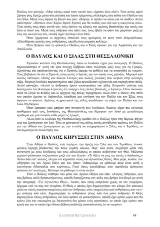 ΚΑΤΗΧΗΤΙΚΟ ΣΧΟΛΕΙΟ 68
Παύλος του φώναξε: «Μην κάνεις κακό στον εαυτό σου, είμαστε όλοι εδώ!» Τότε αυτός αφού
ζήτησε φως έτρεξε μέσα στη φυλακή και έπεσε τρέμοντας ολόκληρος στα πόδια του Παύλου και
του Σίλα. Μετά τους άφησε να βγουν και είπε: «Κύριοι, τι πρέπει να κάνω για να σωθώ;» Αυτοί
απάντησαν: «Πίστευε στον Κύριο Ιησού Χριστό και θα σωθείς και εσύ και η οικογένεια σου».
Τότε αυτός τους πήρε κοντά του, τους έπλυνε τις πληγές και αμέσως βαπτίστηκε και αυτός και
όλοι οι δικοί του. Μετά τους οδήγησε στο σπίτι του, τους έβαλε να φάνε και χαιρόταν μαζί με
όλη την οικογένεια του, επειδή είχαν πιστέψει στον Θεό.
Όταν ξημέρωσε οι άρχοντες έστειλαν τους φρουρούς να πουν στον δεσμοφύλακα:
«Ελευθέρωσε αυτούς τους ανθρώπους, επειδή είναι ρωμαίοι πολίτες».
Όταν βγήκαν από τη φυλακή ο Παύλος και ο Σίλας έφυγαν για την Αμφίπολη και την
Απολλωνία.
Ο ΠΑΥΛΟΣ ΚΑΙ Ο ΣΙΛΑΣ ΣΤΗ ΘΕΣΣΑΛΟΝΙΚΗ
Έφτασαν κατόπιν στη Θεσσαλονίκη, όπου οι Ιουδαίοι είχαν μια συναγωγή. Ο Παύλος
παρουσιάστηκε σ’ αυτή επί τρία συνεχή Σάββατα όπου συζήτησε μαζί τους για τις Γραφές,
εξηγώντας και αποδεικνύοντας ότι ο Χριστός έπρεπε να πεθάνει και να αναστηθεί εκ νεκρών.
Τους βεβαίωνε δε ότι ο Χριστός είναι αυτός ο Ιησούς για τον οποίο τους μιλούσε. Μερικοί από
αυτούς πίστεψαν, επίσης και πολλοί Έλληνες και πολλές γυναίκες που ανήκαν στην ανώτερη
τάξη. Μερικοί Ιουδαίοι παρακινημένοι από ζήλια προκάλεσαν οχλαγωγία και ταραχή στην πόλη.
Αυτοί φώναζαν: «Αυτοί οι άνθρωποι έχουν αναστατώσει την πόλη. Ενεργούν ενάντια στα
διατάγματα του Καίσαρα λέγοντας ότι υπάρχει ένας άλλος βασιλιάς, ο Ιησούς». Όταν άκουσαν
αυτά τα λόγια το πλήθος και οι αρχηγοί της πόλης ταράχτηκαν, αλλά όταν ο Ιάσων, στο σπίτι
του οποίου έμεναν οι Απόστολοι, κατέθεσε μια εγγύηση για τον Παύλο και τον Σίλα, τους
άφησαν να φύγουν. Αμέσως οι χριστιανοί της πόλης φυγάδεψαν τη νύχτα τον Παύλο και τον
Σίλα στη Βέροια.
Όταν έφτασαν εκεί μπήκαν στη συναγωγή των Ιουδαίων. Εκείνοι είχαν πιο ευγενικά
αισθήματα από τους Ιουδαίους της Θεσσαλονίκης και δέχτηκαν τον λόγο με μεγαλύτερη
προθυμία και μελετούσαν κάθε μέρα τις Γραφές.
Αλλά όταν οι Ιουδαίοι της Θεσσαλονίκης έμαθαν ότι ο Παύλος ήταν στη Βέροια, πήγαν
εκεί και ξεσήκωσαν τον λαό. Τότε οι χριστιανοί της πόλης αυτής φυγάδεψαν αμέσως τον Παύλο
για την Αθήνα και ξαναγύρισαν με την εντολή να αναχωρήσουν ο Σίλας και ο Τιμόθεος το
συντομότερο σε συνάντηση του.
Ο ΠΑΥΛΟΣ ΚΗΡΥΣΣΕΙ ΣΤΗΝ ΑΘΗΝΑ
Στην Αθήνα ο Παύλος, ενώ περίμενε την άφιξη του Σίλα και του Τιμοθέου, ένιωσε
μεγάλη ταραχή βλέποντας την πόλη γεμάτη είδωλα. Παρ’ όλα αυτά, συζήτησε μέσα στη
συναγωγή με τους Ιουδαίους και τους ειδωλολάτρες οι οποίοι φοβούνταν τον Θεό. Μάλιστα
μερικοί φιλόσοφοι συζητούσαν μαζί του και έλεγαν: «Τι θέλει να μας πει αυτός ο διαδοσίας;»
Άλλοι πάλι απ’ αυτούς, έλεγαν ότι κηρύσσει νέους και άγνωστους θεούς. Μια μέρα, λοιπόν, τον
οδήγησαν εις τον Άρειο Πάγο και του είπαν: «Μπορούμε να μάθουμε ποια είναι αυτή η
καινούργια διδασκαλία που κηρύττεις; Γιατί όπως καταλάβαμε κάτι παράδοξα πράγματα
φτάνουν στ’ αυτιά μας. Θέλουμε να μάθουμε τι είναι αυτά».
Τότε ο Παύλος στάθηκε στο μέσο του Αρείου Πάγου και είπε: «Άντρες Αθηναίοι, εγώ
σας βρίσκω πολύ θρησκευόμενους, επειδή διασχίζοντας την πόλη σας βρήκα ένα βωμό με αυτή
την επιγραφή: «Τῷ ἀγνώστῳ Θεῷ». Αυτόν, που εσείς λατρεύετε χωρίς να τον γνωρίζετε,
έρχομαι εγώ να σας τον γνωρίσω. Ο Θεός ο οποίος έχει δημιουργήσει τον κόσμο δεν κατοικεί
μέσα σε ναούς κατασκευασμένους από τον άνθρωπο, ούτε υπηρετείται από ανθρώπους σαν να έ-
χει ανάγκη από κάτι. Δημιούργησε το ανθρώπινο γένος από ένα μόνο άνθρωπο. Ο Θεός
παραγγέλλει στους ανθρώπους ότι όλοι πρέπει να μετανοήσουν, επειδή έχει ορίσει μέρα που θα
κρίνει όλη την οικουμένη με δικαιοσύνη δια μέσου ενός προσώπου, το οποίο έχει ορίσει σαν
κριτή και για το οποίο έχει δώσει βέβαιη απόδειξη ανασταίνοντάς το εκ νεκρών».
 