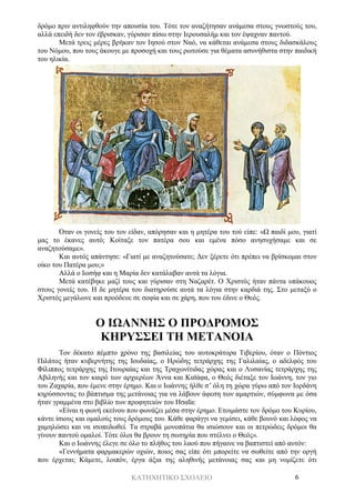 ΚΑΤΗΧΗΤΙΚΟ ΣΧΟΛΕΙΟ 6
δρόμο πριν αντιληφθούν την απουσία του. Τότε τον αναζήτησαν ανάμεσα στους γνωστούς του,
αλλά επειδή δεν τον έβρισκαν, γύρισαν πίσω στην Ιερουσαλήμ και τον έψαχναν παντού.
Μετά τρεις μέρες βρήκαν τον Ιησού στον Ναό, να κάθεται ανάμεσα στους διδασκάλους
του Νόμου, που τους άκουγε με προσοχή και τους ρωτούσε για θέματα ασυνήθιστα στην παιδική
του ηλικία.
Όταν οι γονείς του τον είδαν, απόρησαν και η μητέρα του τού είπε: «Ω παιδί μου, γιατί
μας το έκανες αυτό; Κοίταξε τον πατέρα σου και εμένα πόσο ανησυχήσαμε και σε
αναζητούσαμε».
Και αυτός απάντησε: «Γιατί με αναζητούσατε; Δεν ξέρετε ότι πρέπει να βρίσκομαι στον
οίκο του Πατέρα μου;»
Αλλά ο Ιωσήφ και η Μαρία δεν κατάλαβαν αυτά τα λόγια.
Μετά κατέβηκε μαζί τους και γύρισαν στη Ναζαρέτ. Ο Χριστός ήταν πάντα υπάκουος
στους γονείς του. Η δε μητέρα του διατηρούσε αυτά τα λόγια στην καρδιά της. Στο μεταξύ ο
Χριστός μεγάλωνε και προόδευε σε σοφία και σε χάρη, που του έδινε ο Θεός.
Ο ΙΩΑΝΝΗΣ Ο ΠΡΟΔΡΟΜΟΣ
ΚΗΡΥΣΣΕΙ ΤΗ ΜΕΤΑΝΟΙΑ
Τον δέκατο πέμπτο χρόνο της βασιλείας του αυτοκράτορα Τιβερίου, όταν ο Πόντιος
Πιλάτος ήταν κυβερνήτης της Ιουδαίας, ο Ηρώδης τετράρχης της Γαλιλαίας, ο αδελφός του
Φίλιππος τετράρχης της Ιτουραίας και της Τραχωνίτιδας χώρας και ο Λυσανίας τετράρχης της
Αβιληνής και τον καιρό των αρχιερέων Άννα και Καϊάφα, ο Θεός διέταξε τον Ιωάννη, τον γιο
του Ζαχαρία, που έμενε στην έρημο. Και ο Ιωάννης ήλθε σ’ όλη τη χώρα γύρω από τον Ιορδάνη
κηρύσσοντας το βάπτισμα της μετάνοιας για να λάβουν άφεση των αμαρτιών, σύμφωνα με όσα
ήταν γραμμένα στο βιβλίο των προφητειών του Ησαΐα:
«Είναι η φωνή εκείνου που φωνάζει μέσα στην έρημο. Ετοιμάστε τον δρόμο του Κυρίου,
κάντε ίσιους και ομαλούς τους δρόμους του. Κάθε φαράγγι να γεμίσει, κάθε βουνό και λόφος να
χαμηλώσει και να ισοπεδωθεί. Τα στραβά μονοπάτια θα ισιώσουν και οι πετρώδεις δρόμοι θα
γίνουν παντού ομαλοί. Τότε όλοι θα βρουν τη σωτηρία που στέλνει ο Θεός».
Και ο Ιωάννης έλεγε σε όλο το πλήθος του λαού που πήγαινε να βαπτιστεί από αυτόν:
«Γεννήματα φαρμακερών οχιών, ποιος σας είπε ότι μπορείτε να σωθείτε από την οργή
που έρχεται; Κάμετε, λοιπόν, έργα άξια της αληθινής μετάνοιας σας και μη νομίζετε ότι
 