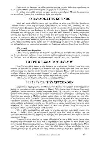 ΚΑΤΗΧΗΤΙΚΟ ΣΧΟΛΕΙΟ 69
Όταν αυτοί τον άκουσαν να μιλάει για ανάσταση εκ νεκρών, άλλοι τον κορόιδευαν και
άλλοι έλεγαν: «Θα σε ξανακούσουμε μια άλλη φορά για το θέμα αυτό».
Ο Παύλος έφυγε αλλά μερικοί πίστεψαν και τον ακολούθησαν. Μεταξύ δε αυτών ήταν
και ο Διονύσιος Αρεοπαγίτης, ο πολιούχος Άγιος των Αθηνών.
Ο ΠΑΥΛΟΣ ΣΤΗΝ ΚΟΡΙΝΘΟ
Μετά από αυτά ο Παύλος έφυγε από την Αθήνα και πήγε στην Κόρινθο. Και όλα τα
Σάββατα δίδασκε μέσα στη συναγωγή προσπαθώντας να πείσει τους Ιουδαίους και τους
Έλληνες. Όταν ο Σίλας και ο Τιμόθεος έφτασαν από τη Μακεδονία δόθηκε ολόκληρος στο θείο
κήρυγμα, βεβαιώνοντας τους Ιουδαίους ότι ο Ιησούς ήταν ο Χριστός. Αλλά οι Ιουδαίοι έφεραν
αντίρρηση και τον έβριζαν. Τότε ο Παύλος πήγε στο σπίτι κάποιου, ο οποίος ονομαζόταν
Ιούστος, που τιμούσε τον Θεό και που το σπίτι του ήταν κοντά στη συναγωγή. Ο Κρίσπος, ο
αρχηγός της συναγωγής, πίστεψε στον Κύριο όπως και πολλοί Κορίνθιοι, που είχαν ακούσει τον
Παύλο και βαπτίστηκαν. Ο Παύλος έμεινε πολύ καιρό στην Κόρινθο και μετά απέπλευσε για τη
Συρία. Φτάνοντας στην Έφεσο άφησε εκεί τους συντρόφους του και έφυγε για την Καισάρεια
και από εκεί πήγε στην Ιερουσαλήμ και μετά στην Αντιόχεια, από όπου ξαναγύρισε στην Έφεσο.
Λίγη ιστορία
Οι Επιστολές των Κορινθίων
Όταν ο Παύλος εγκατέλειψε την Κόρινθο, είχε ιδρύσει μια Εκκλησία από μαθητές του υγιή
και δυνατή. Αλλά ενώ ταξίδευε, έφτασε σε αυτόν η είδηση σοβαρών συγκρούσεων στο εσωτερικό
της Εκκλησίας, που τον οδήγησαν να γράψει αυστηρές επιστολές προς τους Κορινθίους.
ΤΟ ΤΡΙΤΟ ΤΑΞΙΔΙ ΤΟΥ ΠΑΥΛΟΥ
Στην Έφεσο ο Θεός έκανε μεγάλα θαύματα με τα χέρια του Παύλου. Ήταν αρκετό να
πιάσουν οι άρρωστοι το μαντήλι ή τα σεντόνια που είχε ακουμπήσει στο κορμί του και οι
ασθένειες τους τούς άφηναν και τα πονηρά πνεύματα έφευγαν. Πολλοί από αυτούς που είχαν
πιστέψει, πήγαιναν και ομολογούσαν δημόσια τις κακές τους πράξεις. Ορισμένοι από αυτούς
που είχαν ασχοληθεί με μαγεία, έκαιαν δημόσια τα μαγικά τους βιβλία.
Έτσι ο λόγος του Κυρίου διαδιδότανε όλο και περισσότερο.
Η ΕΞΕΓΕΡΣΗ ΤΩΝ ΧΡΥΣΟΧΟΩΝ
Στη διάρκεια της παραμονής του Παύλου στην Έφεσο, έγινε μεγάλη αναταραχή για τον
δρόμο της σωτηρίας που είχε φανερώσει ο Κύριος. Διότι ένας άντρας λεγόμενος Δημήτριος,
χρυσοχόος, που κατασκεύαζε μικρούς ασημένιους ναούς της Αρτέμιδος και παρείχε επικερδή
εργασία στους εργάτες του, βλέποντας τώρα να ολιγοστεύουν οι εργασίες του εξ αιτίας της νέας
θρησκείας που κήρυξε ο Παύλος, μάζεψε όσους είχαν το ίδιο επάγγελμα και τους είπε:
«Γνωρίζετε ότι το αν θα ζείτε καλά εξαρτάται από τη βιοτεχνία μας αυτή. Και όπως μπορείτε να
δείτε και να ακούσετε, όχι μόνο στην Έφεσο, αλλά σε ολόκληρη την Ασία, αυτός ο Παύλος έχει
πείσει πολλούς ανθρώπους λέγοντάς τους ότι οι Θεοί, οι οποίοι κατασκευάζονται με τα χέρια
ανθρώπων, δεν είναι αληθινοί Θεοί». Αυτά τα λόγια τούς γέμισαν οργή και άρχισαν να
φωνάζουν: «Μεγάλη είναι η Άρτεμη των Εφεσίων!»
Όλη η πόλη αναστατώθηκε από αυτά τα γεγονότα και όλοι αυτοί μαζί όρμισαν στο
θέατρο. Ο Παύλος ήθελε να παρουσιαστεί μπροστά στον λαό, αλλά οι μαθητές του τον
εμπόδισαν. Μερικοί από τους άρχοντες της περιοχής, που ήταν φίλοι του, τον παρακάλεσαν να
μη μπει στο θέατρο.
Στο μεταξύ άλλοι φώναζαν για το ένα, άλλοι φώναζαν για το άλλο, επειδή επικρατούσε
σύγχυση στην συνέλευση του λαού και οι περισσότεροι δεν ήξεραν για ποιο σκοπό είχαν
συγκεντρωθεί. Τότε κάποιος Αλέξανδρος βγήκε μπροστά πιεζόμενος από τους Ιουδαίους. Με το
χέρι έκανε νόημα ότι ήθελε να μιλήσει στον λαό, αλλά όταν τα πλήθη κατάλαβαν ότι ήταν
Ιουδαίος φώναζαν με μια φωνή επί δύο ώρες: «Μεγάλη είναι η Άρτεμη των Εφεσίων!». Τότε ο
 