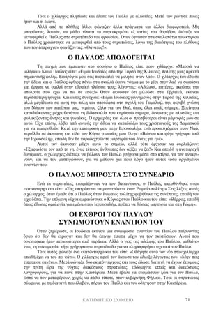 ΚΑΤΗΧΗΤΙΚΟ ΣΧΟΛΕΙΟ 71
Τότε ο χιλίαρχος πλησίασε και έδεσε τον Παύλο με αλυσίδες. Μετά τον ρώτησε ποιος
ήταν και τι έκανε.
Αλλά από το πλήθος άλλοι φώναζαν άλλα πράγματα και άλλοι διαφορετικά. Μη
μπορώντας, λοιπόν, να μάθει τίποτα το συγκεκριμένο εξ αιτίας του θορύβου, διέταξε να
μεταφερθεί ο Παύλος στο στρατόπεδο του φρουρίου. Όταν έφτασαν στα σκαλοπάτια του κτιρίου
ο Παύλος χρειάστηκε να μεταφερθεί από τους στρατιώτες, λόγω της βιαιότητας του πλήθους
που τον έσπρωχναν φωνάζοντας: «Θάνατος!».
Ο ΠΑΥΛΟΣ ΑΠΟΛΟΓΕΙΤΑΙ
Τη στιγμή που έμπαιναν στο φρούριο ο Παύλος είπε στον χιλίαρχο: «Μπορώ να
μιλήσω;» Και ο Παύλος είπε: «Είμαι Ιουδαίος από την Ταρσό της Κιλικίας, πολίτης μιας αρκετά
σημαντικής πόλης. Επιτρέψτε μου σας παρακαλώ να μιλήσω στον λαό». Ο χιλίαρχος του έδωσε
την άδεια και ο Παύλος όρθιος πάνω στα σκαλιά έκανε νόημα με το χέρι στον λαό να σωπάσει
και άρχισε να ομιλεί στην εβραϊκή γλώσσα τους, λέγοντας: «Αδελφοί, πατέρες, ακούστε την
απολογία που έχω να πω σε εσάς!» Όταν άκουσαν ότι μιλούσε στα Εβραϊκά, έκαναν
περισσότερη ησυχία. Και αυτός συνέχισε: «Είμαι Ιουδαίος γεννημένος στην Ταρσό της Κιλικίας,
αλλά μεγάλωσα σε αυτή την πόλη και σπούδασα στη σχολή του Γαμαλιήλ την ακριβή γνώση
του Νόμου των πατέρων μας, γεμάτος ζήλο για τον Θεό, όπως όλοι εσείς σήμερα. Ξεκίνησα
καταδιώκοντας μέχρι θανάτου τη διδασκαλία που κηρύσσω σήμερα, δένοντας με αλυσίδες και
φυλακίζοντας άντρες και γυναίκες. Ο αρχιερέας και όλοι οι πρεσβύτεροι είναι μάρτυρές μου σε
αυτό. Είχα επίσης λάβει από αυτούς την άδεια να καταδιώξω τους χριστιανούς της Δαμασκού
για να τιμωρηθούν. Κατά την επιστροφή μου στην Ιερουσαλήμ, ενώ προσευχόμουν στον Ναό,
περιήλθα σε έκσταση και είδα τον Κύριο ο οποίος μου έλεγε: «Βιάσου και φύγε γρήγορα από
την Ιερουσαλήμ, επειδή δεν θα παραδεχτούν τη μαρτυρία που δίνεις για εμέ».
Αυτοί τον άκουσαν μέχρι αυτό το σημείο, αλλά τότε άρχισαν να ουρλιάζουν:
«Εξαφανίστε τον από τη γη, ένας τέτοιος άνθρωπος δεν αξίζει να ζει!» Και επειδή η αναταραχή
δυνάμωνε, ο χιλίαρχος διέταξε να βάλουν τον Παύλο γρήγορα μέσα στο κτίριο, να τον ανακρί-
νουν, και να τον μαστιγώσουν, για να μάθουν για ποιο λόγο ήταν αυτοί τόσο οργισμένοι
εναντίον του.
Ο ΠΑΥΛΟΣ ΜΠΡΟΣΤΑ ΣΤΟ ΣΥΝΕΔΡΙΟ
Ενώ οι στρατιώτες ετοιμάζονταν να τον βασανίσουν, ο Παύλος απευθύνθηκε στον
εκατόνταρχο και είπε: «Σας επιτρέπεται να μαστιγώνετε έναν Ρωμαίο πολίτη;» Στις λέξεις αυτές
ο χιλίαρχος, όταν έμαθε ότι ο Παύλος ήταν Ρωμαίος πολίτης φοβήθηκε τις συνέπειες, επειδή τον
είχε δέσει. Την επόμενη νύχτα εμφανίστηκε ο Κύριος στον Παύλο και του είπε: «Θάρρος, επειδή
όπως έδωσες ομολογία για εμένα στην Ιερουσαλήμ, πρέπει να δώσεις μαρτυρία και στη Ρώμη».
ΟΙ ΕΧΘΡΟΙ ΤΟΥ ΠΑΥΛΟΥ
ΣΥΝΩΜΟΤΟΥΝ ΕΝΑΝΤΙΟΝ ΤΟΥ
Όταν ξημέρωσε, οι Ιουδαίοι έκαναν μια συνωμοσία εναντίον του Παύλου παίρνοντας
όρκο ότι δεν θα έτρωγαν και δεν θα έπιναν τίποτα μέχρι να τον σκοτώσουν. Αυτοί που
ορκίστηκαν ήταν περισσότεροι από σαράντα. Αλλά ο γιος της αδελφής του Παύλου, μαθαίνο-
ντας τη συνωμοσία, πήγε γρήγορα στο στρατόπεδο για να πληροφορήσει σχετικά τον Παύλο.
Τότε αυτός φώναξε ένα εκατόνταρχο και του είπε: «Οδήγησε αυτό τον νέο στον χιλίαρχο
επειδή έχει να του πει κάτι». Ο χιλίαρχος αφού τον άκουσε τον έδιωξε λέγοντας του: «Μην πεις
τίποτα σε κανένα». Μετά φώναξε δυο εκατόνταρχους και τους έδωσε διαταγή να έχουν έτοιμους
την τρίτη ώρα της νύχτας διακόσιους στρατιώτες, εβδομήντα ιππείς και διακόσιους
λογχοφόρους, για να πάνε στην Καισάρεια. Μετά έβαλε να ετοιμάσουν ζώα για τον Παύλο,
ώστε να τον μεταφέρουν, χωρίς να πάθει τίποτε, στον κυβερνήτη Φήλικα. Τότε οι στρατιώτες
σύμφωνα με τη διαταγή που έλαβαν, πήραν τον Παύλο και τον οδήγησαν στην Καισάρεια.
 