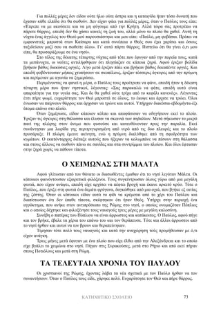 ΚΑΤΗΧΗΤΙΚΟ ΣΧΟΛΕΙΟ 73
Για πολλές μέρες δεν είδαν ούτε ήλιο ούτε άστρα και η καταιγίδα ήταν τόσο δυνατή που
έχασαν κάθε ελπίδα ότι θα σωθούν. Δεν είχαν φάει για πολλές μέρες, όταν ο Παύλος τους είπε:
«Έπρεπε να με ακούσετε και να μη φύγουμε από την Κρήτη. Αλλά τώρα σας προτρέπω να
πάρετε θάρρος, επειδή δεν θα χάσει κανείς τη ζωή του, αλλά μόνο το πλοίο θα χαθεί. Αυτή τη
νύχτα ένας άγγελος του Θεού μού παρουσιάστηκε και μου είπε: «Παύλο, μη φοβάσαι. Πρέπει να
εμφανιστείς μπροστά στον Καίσαρα και κατά συνέπεια ο Θεός σου έχει χαρίσει και όσους
ταξιδεύουν μαζί σου να σωθείτε όλοι». Γι’ αυτό πάρτε θάρρος. Πιστεύω ότι θα γίνει ό,τι μου
είπε, θα προσαράξουμε σε ένα νησί».
Στο τέλος της δέκατης τέταρτης νύχτας από τότε που έφυγαν από την πορεία τους, κατά
τα μεσάνυχτα, οι ναύτες αντιλήφθηκαν ότι πλησίαζαν σε κάποια ξηρά. Αφού έριξαν βολίδα
βρήκαν βάθος διακόσιες οργιές. Λίγο μετά έριξαν πάλι και βρήκαν βάθος δεκαπέντε οργιές. Και
επειδή φοβόντουσαν μήπως χτυπήσουν σε σκοπέλους, έριξαν τέσσερις άγκυρες από την πρύμνη
και περίμεναν με αγωνία να ξημερώσει.
Περιμένοντας να φανεί η μέρα, ο Παύλος τους προέτρεπε να φάνε, επειδή ήταν η δέκατη
τέταρτη μέρα που ήταν νηστικοί, λέγοντας: «Σας παρακαλώ να φάτε, επειδή αυτό είναι
απαραίτητο για την υγεία σας. Και δε θα χαθεί ούτε τρίχα από το κεφάλι κανενός». Λέγοντας
έτσι πήρε ψωμί, ευχαρίστησε τον Θεό μπροστά σε όλους, το έκοψε και άρχισε να τρώει. Όλοι
ένιωσαν να παίρνουν θάρρος και άρχισαν να τρώνε και αυτοί. Υπήρχαν διακόσια-εβδομήντα-έξι
άτομα επάνω στο πλοίο.
Όταν ξημέρωσε, είδαν κάποιον κόλπο και αποφάσισαν να οδηγήσουν εκεί το πλοίο.
Έριξαν τις άγκυρες στη θάλασσα και έλυσαν τα σκοινιά των πηδαλίων. Μετά σήκωσαν το μικρό
πανί της πλώρης στον άνεμο που φυσούσε και κατευθύνονταν προς την παραλία. Εκεί
συνάντησαν μια λωρίδα γης περιτριγυρισμένη από νερό από τις δυο πλευρές και το πλοίο
προσάραξε. Η πλώρη έμεινε ακίνητη, ενώ η πρύμνη διαλύθηκε από τη σφοδρότητα των
κυμάτων. Ο εκατόνταρχος διέταξε αυτούς που ήξεραν να κολυμπάνε να πέσουν στη θάλασσα
και στους άλλους να σωθούν πάνω σε σανίδες και στα συντρίμμια του πλοίου. Και όλοι έφτασαν
στην ξηρά χωρίς να πάθουν τίποτα.
Ο ΧΕΙΜΩΝΑΣ ΣΤΗ ΜΑΛΤΑ
Αφού γλίτωσαν από τον θάνατο οι διασωθέντες έμαθαν ότι το νησί λεγόταν Μάλτα. Οι
κάτοικοι φαινόντουσαν εξαιρετικά φιλόξενοι. Τους συγκέντρωσαν όλους γύρω από μια μεγάλη
φωτιά, που είχαν ανάψει, επειδή είχε αρχίσει να πέφτει βροχή και έκανε αρκετό κρύο. Τότε ο
Παύλος, που έριξε στη φωτιά ένα δεμάτι φρύγανα, δαγκώθηκε από μια οχιά, που βγήκε εξ αιτίας
της ζέστης. Όταν οι κάτοικοι είδαν αυτό το φίδι να κρέμεται από το χέρι του Παύλου και
διαπίστωσαν ότι δεν έπαθε τίποτα, σκέφτηκαν ότι ήταν Θεός. Υπήρχε στην περιοχή ένα
αγρόκτημα, που ανήκε στον αντιπρόσωπο της Ρώμης στο νησί, ο οποίος ονομαζόταν Πόπλιος
και ο οποίος δέχτηκε και φιλοξένησε τους ναυαγούς τρεις μέρες με μεγάλη καλοσύνη.
Συνέβη ο πατέρας του Πόπλιου να είναι άρρωστος και κατάκοιτος. Ο Παύλος, αφού πήγε
και τον βρήκε, έβαλε τα χέρια του επάνω του και τον θεράπευσε. Τότε και άλλοι άρρωστοι από
το νησί ήρθαν και αυτοί να τον βρουν και θεραπεύτηκαν.
Τίμησαν τότε πολύ τους ναυαγούς και κατά την αναχώρηση τούς προμήθευσαν με ό,τι
είχαν ανάγκη.
Τρεις μήνες μετά έφυγαν με ένα πλοίο που είχε έλθει από την Αλεξάνδρεια και το οποίο
είχε βγάλει το χειμώνα στο νησί. Πήγαν στις Συρακούσες, μετά στο Ρήγιο και από εκεί πήγαν
στους Ποτιόλους και μετά στη Ρώμη.
ΤΑ ΤΕΛΕΥΤΑΙΑ ΧΡΟΝΙΑ ΤΟΥ ΠΑΥΛΟΥ
Οι χριστιανοί της Ρώμης, έχοντας λάβει τα νέα σχετικά με τον Παύλο ήρθαν να τον
συναντήσουν. Όταν ο Παύλος τους είδε, χάρηκε πολύ. Ευχαρίστησε τον Θεό και πήρε θάρρος.
 