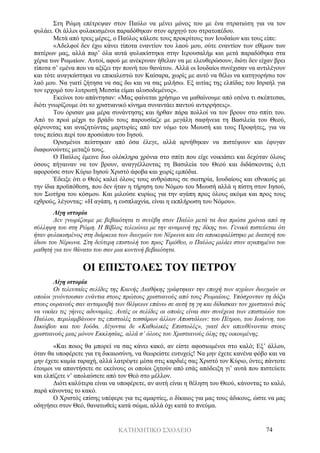 ΚΑΤΗΧΗΤΙΚΟ ΣΧΟΛΕΙΟ 74
Στη Ρώμη επέτρεψαν στον Παύλο να μένει μόνος του με ένα στρατιώτη για να τον
φυλάει. Οι άλλοι φυλακισμένοι παραδόθηκαν στον αρχηγό του στρατοπέδου.
Μετά από τρεις μέρες, ο Παύλος κάλεσε τους προκρίτους των Ιουδαίων και τους είπε:
«Αδελφοί δεν έχω κάνει τίποτα εναντίον του λαού μου, ούτε εναντίον των εθίμων των
πατέρων μας, αλλά παρ’ όλα αυτά φυλακίστηκα στην Ιερουσαλήμ και μετά παραδόθηκα στα
χέρια των Ρωμαίων. Αυτοί, αφού με ανέκριναν ήθελαν να με ελευθερώσουν, διότι δεν είχαν βρει
τίποτα σ’ εμένα που να αξίζει την ποινή του θανάτου. Αλλά οι Ιουδαίοι συνέχισαν να αντιλέγουν
και τότε αναγκάστηκα να επικαλεστώ τον Καίσαρα, χωρίς με αυτό να θέλω να κατηγορήσω τον
λαό μου. Να γιατί ζήτησα να σας δω και να σας μιλήσω. Εξ αιτίας της ελπίδας του Ισραήλ για
τον ερχομό του λυτρωτή Μεσσία είμαι αλυσοδεμένος».
Εκείνοι του απάντησαν: «Μας φαίνεται χρήσιμο να μαθαίνουμε από εσένα τι σκέπτεσαι,
διότι γνωρίζουμε ότι το χριστιανικό κίνημα συναντάει παντού αντιρρήσεις».
Του όρισαν μια μέρα συνάντησης και ήρθαν πάρα πολλοί να τον βρουν στο σπίτι του.
Από το πρωί μέχρι το βράδυ τους παρουσίαζε με μεγάλη σαφήνεια τη Βασιλεία του Θεού,
φέρνοντας και αναζητώντας μαρτυρίες από τον νόμο του Μωυσή και τους Προφήτες, για να
τους πείσει περί του προσώπου του Ιησού.
Ορισμένοι πείστηκαν από όσα έλεγε, αλλά αρνήθηκαν να πιστέψουν και έφυγαν
διαφωνούντες μεταξύ τους.
Ο Παύλος έμεινε δυο ολόκληρα χρόνια στο σπίτι που είχε νοικιάσει και δεχόταν όλους
όσους πήγαιναν να τον βρουν, αναγγέλλοντας τη Βασιλεία του Θεού και διδάσκοντας ό,τι
αφορούσε στον Κύριο Ιησού Χριστό άφοβα και χωρίς εμπόδια.
Έδειξε ότι ο Θεός καλεί όλους τους ανθρώπους σε σωτηρία, Ιουδαίους και εθνικούς με
την ίδια προϋπόθεση, που δεν ήταν η τήρηση του Νόμου του Μωυσή αλλά η πίστη στον Ιησού,
τον Σωτήρα του κόσμου. Και μιλούσε κυρίως για την αγάπη προς όλους ακόμα και προς τους
εχθρούς, λέγοντας: «Η αγάπη, η ευσπλαχνία, είναι η εκπλήρωση του Νόμου».
Λίγη ιστορία
Δεν γνωρίζουμε με βεβαιότητα τι συνέβη στον Παύλο μετά τα δυο πρώτα χρόνια από τη
σύλληψη του στη Ρώμη. Η Βίβλος τελειώνει με την αναμονή της δίκης του. Γενικά πιστεύεται ότι
ήταν φυλακισμένος στη διάρκεια των διωγμών του Νέρωνα και ότι αποκεφαλίστηκε με διαταγή του
ίδιου του Νέρωνα. Στη δεύτερη επιστολή του προς Τιμόθεο, ο Παύλος μιλάει στον αγαπημένο του
μαθητή για τον θάνατο του σαν μια κοντινή βεβαιότητα.
ΟΙ ΕΠΙΣΤΟΛΕΣ ΤΟΥ ΠΕΤΡΟΥ
Λίγη ιστορία
Οι τελευταίες σελίδες της Καινής Διαθήκης γράφτηκαν την εποχή των αγρίων διωγμών οι
οποίοι γινόντουσαν ενάντια στους πρώτους χριστιανούς από τους Ρωμαίους. Υπόσχονταν τη δόξα
στους ουρανούς σαν ανταμοιβή των θλίψεων επάνω σε αυτή τη γη και δίδασκαν τον χριστιανό πώς
να νικάει τις γήινες αδυναμίες. Αυτές οι σελίδες οι οποίες είναι σαν συνέχεια των επιστολών του
Παύλου, περιλαμβάνουν τις επιστολές τεσσάρων άλλων Αποστόλων: του Πέτρου, του Ιωάννη, του
Ιακώβου και του Ιούδα. Λέγονται δε «Καθολικές Επιστολές», γιατί δεν απευθύνονται στους
χριστιανούς μιας μόνον Εκκλησίας, αλλά σ’ όλους του Χριστιανούς όλης της οικουμένης.
«Και ποιος θα μπορεί να σας κάνει κακό, αν είστε αφοσιωμένοι στο καλό; Εξ’ άλλου,
όταν θα υποφέρετε για τη δικαιοσύνη, να θεωρείστε ευτυχείς! Να μην έχετε κανένα φόβο και να
μην έχετε καμία ταραχή, αλλά λατρέψτε μέσα στις καρδιές σας Χριστό τον Κύριο, όντες πάντοτε
έτοιμοι να απαντήσετε σε εκείνους οι οποίοι ζητούν από εσάς απόδειξη γι’ αυτά που πιστεύετε
και ελπίζετε ν’ απολαύσετε από τον Θεό στο μέλλον.
Διότι καλύτερα είναι να υποφέρετε, αν αυτή είναι η θέληση του Θεού, κάνοντας το καλό,
παρά κάνοντας το κακό.
Ο Χριστός επίσης υπέφερε για τις αμαρτίες, ο δίκαιος για μας τους άδικους, ώστε να μας
οδηγήσει στον Θεό, θανατωθείς κατά σώμα, αλλά όχι κατά το πνεύμα.
 