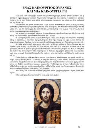 ΚΑΤΗΧΗΤΙΚΟ ΣΧΟΛΕΙΟ 76
ΕΝΑΣ ΚΑΙΝΟΥΡΓΙΟΣ ΟΥΡΑΝΟΣ
ΚΑΙ ΜΙΑ ΚΑΙΝΟΥΡΓΙΑ ΓΗ
«Και είδα έναν καινούργιο ουρανό και μια καινούργια γη, διότι ο πρώτος ουρανός και η
πρώτη γη είχαν εξαφανιστεί και η θάλασσα δεν υπήρχε πια. Είδα επίσης να κατεβαίνει από τον
ουρανό, κοντά στον Θεό, η αγία πόλη, η Ιερουσαλήμ, έτοιμη σαν μια νύφη που έχει στολιστεί
για τον άντρα της.
Και άκουσα μια φωνή δυνατή που έλεγε: «Να η κατοικία του Θεού με τους δίκαιους
ανθρώπους. Θα κατοικήσει μαζί τους και θα είναι ο λαός του. Θα σκουπίσει κάθε δάκρυ από τα
μάτια τους και δεν θα υπάρχει πια ούτε θάνατος, ούτε πένθος, ούτε κλάμα, ούτε πόνος, διότι οι
προηγούμενες καταστάσεις πέρασαν».
Με μετέφερε πνευματικά πάνω σε ένα μεγάλο και ψηλό βουνό και μου έδειξε την ιερή
πόλη, την Ιερουσαλήμ, η οποία κατέβαινε από τον Ουρανό.
Η λάμψη της ήταν όμοια με ενός πολύτιμου λίθου, μιας πέτρας από διαμάντι, διαφανής
όπως το κρύσταλλο. Και ήταν περιζωσμένη από ένα ψηλό τείχος και είχε δώδεκα πύλες. Το
τείχος είχε δώδεκα θεμέλια, και πάνω σε αυτά, τα δώδεκα ονόματα των Αποστόλων του Αρνιού.
Δεν είδα κανένα ναό μέσα στην πόλη, διότι ο Κύριος ο Θεός, ο Παντοδύναμος και το
Αρνίον, ήταν ο ναός της. Η πόλη δεν είχε ανάγκη ούτε από ήλιο, ούτε από φεγγάρι για να τη
φωτίζουν, επειδή τη φώτιζε η δόξα του Θεού και το Αρνίον ήταν η λυχνία της. Και τα έθνη που
θα σωθούν θα προχωρήσουν στο φως της και οι βασιλείς της γης θα φέρουν τη δόξα και την
τιμή τους σε αυτή. Και οι πύλες της δεν θα κλείνουν ποτέ την ημέρα, επειδή δεν θα υπάρχει πια
νύχτα.
Εγώ ο Ιωάννης, είδα και άκουσα αυτά τα πράγματα. Μετά άκουσα μια φωνή που έλεγε:
«Εγώ είμαι ο Πρώτος και ο Τελευταίος, η αρχή και το τέλος. Εγώ ο Ιησούς, έστειλα τον άγγελο
μου για να σας βεβαιώσει όλα αυτά τα πράγματα μέσα στην Εκκλησία. Εγώ είμαι η ρίζα και το
γένος του Δαβίδ, ο αστέρας ο λαμπρός ο πρωινός». Το Πνεύμα και η νύφη (η Εκκλησία) λένε:
«Έλα!» Και αυτός που ακούει επαναλαμβάνει: «Έλα!» Και αυτός που διψάει έρχεται. Και αυτός
που το επιθυμεί λαμβάνει το νερό της ζωής δωρεάν.
Λέει αυτός που βεβαιώνει αυτά τα πράγματα: «Ναι, έρχομαι γρήγορα!» Αμήν, έλα Κύριε
Ιησού!
Είθε η χάρη του Κυρίου Ιησού να είναι μαζί σας! Αμήν!»
 