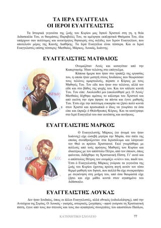 ΚΑΤΗΧΗΤΙΚΟ ΣΧΟΛΕΙΟ 77
ΤΑ ΙΕΡΑ ΕΥΑΓΓΕΛΙΑ
ΟΙ ΙΕΡΟΙ ΕΥΑΓΓΕΛΙΣΤΕΣ
Τα Ιστορικά γεγονότα της ζωής του Κυρίου μας Ιησού Χριστού στη γη, η θεία
Διδασκαλία Του, οι θαυμάσιες Παραβολές Του, τα αμέτρητα εκπληκτικά Θαύματα Του, όλα
υπάρχουν σαν πολύτιμος και ανεκτίμητος θησαυρός στις σελίδες των Ιερών Ευαγγελίων, που
αποτελούν μέρος της Καινής Διαθήκης. Τα Ιερά Ευαγγέλια είναι τέσσερα. Και οι Ιεροί
Ευαγγελιστές επίσης τέσσερις: Ματθαίος, Μάρκος, Λουκάς, Ιωάννης.
ΕΥΑΓΓΕΛΙΣΤΗΣ ΜΑΤΘΑΙΟΣ
Ονομαζόταν Λευίς και καταγόταν από την
Καπερναούμ. Ήταν τελώνης στο επάγγελμα.
Κάποια ήμερα που ήταν στο τραπέζι της εργασίας
του, η οποία ήταν μισητή στους Ιουδαίους που θεωρούσαν
τους τελώνες αμαρτωλούς, πέρασε ο Κύριος με τους
Μαθητές Του. Τον είδε που ήταν στο τελώνιο, αλλά τον
είδε και στο βάθος της ψυχής του. Και τον κάλεσε κοντά
Του. Του είπε: Ακολουθεί μοι (ακολούθησέ με). Ο Λευίς/
Ματθαίος δέχθηκε αμέσως το κάλεσμα του Χριστού και
από εκείνη την ώρα άφησε τα πάντα και έγινε μαθητής
Του. Έτσι είχε την πολύτιμη ευκαιρία να ζήσει πολύ κοντά
στον Χριστό και προσωπικά ο ίδιος να γνωρίσει τα όσα
είπε και έπραξε ό Θεάνθρωπος Κύριος. Και τα κατέγραψε
στο Ιερό Ευαγγέλιό του σαν αυτόπτης και αυτήκοος.
ΕΥΑΓΓΕΛΙΣΤΗΣ ΜΑΡΚΟΣ
O Ευαγγελιστής Μάρκος (το άνομά του ήταν
Ιωάννης) είχε ευσεβή μητέρα την Μαρία, στο σπίτι της
οποίας συναθροίζονταν στα Ιεροσόλυμα και λάτρευαν
τον Θεό οι πρώτοι Χριστιανοί. Εκεί γνωρίσθηκε με
πολλούς από τούς πρώτους Μαθητές του Κυρίου και
ιδιαιτέρως με τον απόστολο Πέτρο, από τον όποιον, όπως
φαίνεται, διδάχθηκε τη Χριστιανική Πίστη. Γι’ αυτό και
ο απόστολος Πέτρος τον ονομάζει «υἱόν» του, παιδί του.
Έτσι ό Ευαγγελιστής Μάρκος γνώρισε τα γεγονότα της
ζωής του Κυρίου έχοντας πρώτη πηγή αυτόν τον τόσο
θερμό μαθητή του Ιησού, που πολλά θα είχε συγκρατήσει
με συγκίνηση στη μνήμη του, από όσα θαυμαστά είχε
ζήσει και είχε μάθει κοντά στον αγαπημένο του
Διδάσκαλο.
ΕΥΑΓΓΕΛΙΣΤΗΣ ΛΟΥΚΑΣ
Δεν ήταν Ιουδαίος, όπως οι άλλοι Ευαγγελιστές, αλλά εθνικός (ειδωλολάτρης), από την
Αντιόχεια της Συρίας. Ο Λουκάς - γιατρός, ιστορικός, ζωγράφος - αφού γνώρισε τη Χριστιανική
πίστη, έγινε από τους πιο στενούς και τους πιο αγαπητούς συνεργάτες του αποστόλου Παύλου,
 
