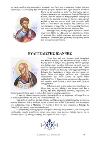 ΚΑΤΗΧΗΤΙΚΟ ΣΧΟΛΕΙΟ 78
τον οποίο συνόδευε στις αποστολικές περιοδείες του. Έτσι, όταν ο απόστολος Παύλος ήρθε στα
Ιεροσόλυμα, ο Λουκάς είχε την ευκαιρία να γνωρίσει πρόσωπα που είχαν γνωρίσει άμεσα τον
Κύριο και τα γεγονότα της ζωής Του. Και κυρίως είχε την
εξαιρετική ευκαιρία να γνωρίσει την Παναγία Μητέρα του
Κυρίου, από την οποία και πληροφορήθηκε ιδιαίτερα τα
γεγονότα της παιδικής ηλικίας του Κυρίου. Στη μητρική
καρδιά της και στο νου της αυτά είχαν εντυπωθεί πολύ
καλά. Γι’ αυτό και τα όσα αναφέρει στο Ευαγγέλιό του ο
Λουκάς έχουν τη σφραγίδα της διηγήσεως της Θεοτόκου,
των «συγγενών» του Κυρίου και των Μαθητών Του.
Ο ευαγγελιστής Λουκάς έγραψε και ένα άλλο πολύ
σημαντικό βιβλίο, τις «Πράξεις των Αποστόλων». Μέσα
σ’ αυτό μάς δίνει πολλές ιστορικές πληροφορίες για την
ίδρυση της Εκκλησίας την ημέρα της Πεντηκοστής και τη
ζωή των πρώτων Χριστιανών.
ΕΥΑΓΓΕΛΙΣΤΗΣ ΙΩΑΝΝΗΣ
Ήταν ένας από τους τέσσερις αλιείς (ψαράδες),
που κάλεσε πρώτους στο αποστολικό αξίωμα ο ίδιος ο
Κύριος. Τόσο ο πατέρας του Ζεβεδαίος, όσο και η μητέρα
του Σαλώμη ήσαν ευσεβείς άνθρωποι και αυτή τους την
ευσέβεια την είχαν μεταδώσει και στα παιδιά τους. Τα δύο
αδέλφια - Ιάκωβος και Ιωάννης - ήσαν αρχικά μαθητές του
Ιωάννου του Προδρόμου, ο οποίος και τους έδειξε τον
Ιησού. Μετά από θερμή υπόδειξη του Προδρόμου
ακολούθησαν τον Ιησού Χριστό και έγιναν πιστοί
ακόλουθοί Του. Ο Κύριος τους αποκαλούσε «βοανεργές»,
που σημαίνει «υιοί βροντής», γιατί είχαν πολύ ζήλο και
αυθορμητισμό.
Ο Ιωάννης μαζί με τον αδελφό του Ιάκωβο και τον
Πέτρο ήσαν οι τρεις Μαθητές που έπαιρνε μαζί Του ο
Κύριος στα πολύ σημαντικά γεγονότα, δείχνοντας τους
ιδιαίτερη εμπιστοσύνη, αφού κι εκείνοι Του έδειχναν ιδιαίτερη αφοσίωση.
Ο Ιωάννης μάλιστα ήταν και ο μόνος που ακολούθησε τον Κύριο έως το Σταυρό Του και
σ’ αυτόν εμπιστεύθηκε ο Κύριος την Παναγία Μητέρα Του.
Έτσι το Ευαγγέλιό του περιέχει όλες τις υψηλές και εξαιρετικές διδασκαλίες που άκουσε
από τον Κύριο και όλα τα ιδιαίτερα εκείνα γεγονότα που ο ίδιος έζησε κοντά στον αγαπημένο
τους Διδάσκαλο. Ήταν ο Μαθητής «ὅν ἠγάπα ὁ Ἰησοῦς» (που αγαπούσε ο Ιησούς). Το
Ευαγγέλιό του είναι το περισσότερο θεολογικό.
Ο ευαγγελιστής Ιωάννης έγραψε ακόμη και Επιστολές, τρεις επιστολές, που ονομάζονται
«καθολικές», επειδή αναφέρονται γενικά προς όλους τους πιστούς. Επίσης έγραψε και το
τελευταίο βιβλίο της Καινής Διαθήκης, που λέγεται «Ἀποκάλυψις».
 