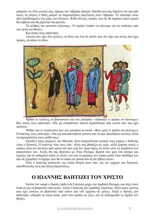 ΚΑΤΗΧΗΤΙΚΟ ΣΧΟΛΕΙΟ 7
μπορείτε να λέτε μεταξύ σας: έχουμε τον Αβραάμ πατέρα. Επειδή εγώ σας δηλώνω ότι και από
αυτές τις πέτρες ο Θεός μπορεί να δημιουργήσει απογόνους στον Αβραάμ. Το τσεκούρι είναι
ήδη τοποθετημένο στη ρίζα των δέντρων. Κάθε δέντρο, λοιπόν, που δε θα παράγει καλό καρπό
θα κόβεται και θα ρίχνεται στη φωτιά».
Το πλήθος τον ρωτούσε λέγοντας: «Τι πρέπει λοιπόν να κάνουμε για να σωθούμε από
την οργή του Θεού;»
Και αυτός τους απάντησε:
«Αυτός που έχει δυο χιτώνες να δίνει τον ένα σε αυτόν που δεν έχει και αυτός που έχει
τροφές, να κάνει το ίδιο».
Ήρθαν οι τελώνες να βαπτιστούν και τον ρώτησαν: «Δάσκαλε τι πρέπει να κάνουμε;»
Και αυτός τους απάντησε: «Να μη εισπράττετε τίποτα περισσότερο από εκείνο που σας έχει
οριστεί».
Ήλθαν και οι στρατιώτες που τον ρώτησαν κι αυτοί: «Και εμείς τι πρέπει να κάνουμε;»
Ο Ιωάννης τους απάντησε: «Να μη συκοφαντήσετε κανένα και να μην απειλήσετε κανένα, αλλά
να περιοριστείτε στον μισθό σας».
Επειδή ο λαός περίμενε τον Μεσσία, όλοι αναρωτιόνταν μεταξύ τους μήπως ο Ιωάννης
είναι ο Χριστός. Ο Ιωάννης τότε τους είπε: «Εγώ σας βαπτίζω με νερό, αλλά έρχεται αυτός ο
οποίος είναι πιο δυνατός από εμένα και που εγώ δεν είμαι άξιος να λύσω ούτε τα κορδόνια των
παπουτσιών του. Αυτός θα σας βαπτίσει με Άγιο Πνεύμα. Κρατά στο χέρι του φτυάρι και
λιχνίζει για να καθαρίσει καλά το αλώνι του και να μαζέψει τον σπόρο μέσα στην αποθήκη του
και να ξεχωρίσει το άχυρο, που θα το κάψει σε φωτιά που δε θα σβήνει ποτέ».
Έτσι ο Ιωάννης ανάγγειλε την καλή είδηση στον λαό, για τον ερχομό του Χριστού,
απευθύνοντάς τους και άλλες παραινέσεις.
Ο ΙΩΑΝΝΗΣ ΒΑΠΤΙΖΕΙ ΤΟΝ ΧΡΙΣΤΟ
Εκείνο τον καιρό ο Ιησούς ήρθε στη Γαλιλαία μέχρι τον Ιορδάνη Ποταμό, και πήγε στον
Ιωάννη για να βαπτιστεί από αυτόν. Αλλά ο Ιωάννης τον εμπόδιζε λέγοντας: «Εγώ είμαι εκείνος
που έχω ανάγκη να βαπτιστώ από εσένα και εσύ έρχεσαι σε μένα;» Αλλά ο Ιησούς του
απάντησε: «Άφησέ τα τώρα αυτά, γιατί έτσι πρέπει να γίνει, για να εκπληρωθεί το σχέδιο του
Θεού».
 