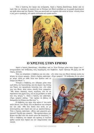 ΚΑΤΗΧΗΤΙΚΟ ΣΧΟΛΕΙΟ 8
Τότε ο Ιωάννης δεν έφερε πια αντίρρηση. Αφού ο Ιησούς βαπτίστηκε, βγήκε από το
νερό. Και να, άνοιξαν οι ουρανοί και το Πνεύμα του Θεού κατέβηκε με τη μορφή περιστεριού
και ήρθε πάνω από τον Χριστό. Τότε μια φωνή από τον ουρανό είπε αυτά τα λόγια: «Αυτός είναι
ο γιος μου ο αγαπητός, τον οποίο ευλόγησα και αγαπώ πολύ».
Ο ΧΡΙΣΤΟΣ ΣΤΗΝ ΕΡΗΜΟ
Αφού ο Ιησούς βαπτίστηκε, οδηγήθηκε από το Άγιο Πνεύμα μέσα στην έρημο για ν’
αντιμετωπίσει σαν άνθρωπος τους πειρασμούς του διαβόλου. Αφού νήστεψε 40 μέρες και 40
νύχτες, πείνασε.
Τότε τον πλησίασε ο διάβολος και του είπε: «Αν είσαι γιος του Θεού διάταξε αυτές τις
πέτρες να γίνουν ψωμιά». Αλλά ο Ιησούς απάντησε: «Έχει γραφτεί: ‘‘Ο άνθρωπος δε ζει μόνο
με ψωμί, αλλά με κάθε λόγο που βγαίνει από το
στόμα του Θεού’’».
Ύστερα ο διάβολος τον οδήγησε μέσα στην
ιερή πόλη, την Ιερουσαλήμ, και στο άκρον της στέγης
του Ναού, τον προκάλεσε λέγοντάς του: «Αν είσαι
γιος του Θεού, πέσε κάτω, επειδή είναι γραμμένο:
‘‘Θα δώσει διαταγές στους αγγέλους του να σε
σηκώσουν στα χέρια τους, για να μη χτυπήσει το πόδι
σου στις πέτρες’’». Αλλά ο Ιησούς του απάντησε:
«Έχει γραφτεί επίσης: ‘‘Δεν πρέπει να βάλεις σε
δοκιμασία τον Κύριο και Θεό σου’’».
Ο διάβολος τον πήγε τότε πάνω σ’ ένα πολύ
ψηλό βουνό, του έδειξε όλα τα βασίλεια του κόσμου
και του είπε: «Θα σου δώσω όλα αυτά, αν με
αναγνωρίσεις σαν κύριό σου και με προσκυνήσεις».
Τότε ο Ιησούς απάντησε: «Φύγε από μπροστά μου,
σατανά! Επειδή έχει γραφτεί: ‘‘Θα προσκυνήσεις τον
Κύριο και Θεό σου και αυτόν μόνο θα λατρεύεις’’».
Τότε ο διάβολος τον άφησε και αμέσως οι άγγελοι
ήρθαν κοντά στον Ιησού και τον υπηρετούσαν σαν
νικητή.
 