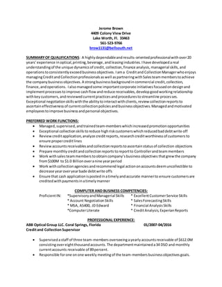 Jerome Brown
4409 Colony View Drive
Lake Worth, Fl. 33463
561-523-9766
brow1131@bellsouth.net
SUMMARYOF QUALIFICATIONS: A highlydependableandresults-orientedprofessionalwithover20
years’experience inoptical,printing,beverage,andleasingindustries.Ihave developedareal
understandingof the unique dynamicsof credit, collection,finance analysis, managerial skills, and
operations toconsistentlyexceedbusinessobjectives. Iama Creditand CollectionManagerwhoenjoys
managingCreditandCollectionprofessionalsaswell aspartneringwithSalesteammemberstoachieve
the companybusinessobjectives.A strongbusinessbackgroundincommercial credit,collection,
finance,andoperations. Ialsomanagedsome importantcorporate initiativesfocusedondesignand
implementprocessestoimprove cashflow andreduce receivables,developgoodworkingrelationship
withkeycustomers,andreviewedcurrentpracticesandprocedurestostreamline processes.
Exceptional negotiationskillswiththe abilitytointeractwithclients,review collectionreportsto
ascertaineffectivenessof currentcollectionpoliciesandbusinessobjectives.Managedandmotivated
employeestoimprove businessandpersonal objectives.
PREFERRED WORK FUNCTIONS:
 Managed,supervised,andtrainedteam-memberswhichincreasedpromotionopportunities
 Exceptional collectionskills toreduce highriskcustomerswhichreducedbaddebtwrite off
 Review creditapplication,analyze creditreports,researchcreditworthinessof customers to
ensure propercreditlines
 Reviewaccountsreceivablesandcollectionreportstoascertainstatusof collection objections
 Prepare monthlycreditandcollectionreports toreportto Controllerandteammembers
 Work withsales teammembers toobtaincompany’sbusinessobjectives thatgrew the company
from$100M to $1.0 Billionoveranine yearperiod
 Work withcollectionagenciesandrecommendlegal actiononaccountsdeemuncollectible to
decrease yearoveryearbade debtwrite offs
 Ensure that cash applicationispostedinatimelyandaccurate mannerto ensure customersare
creditedwithpaymentsinatimelymanner
COMPUTER AND BUSINESS COMPETENCIES:
ProficientIN: *SupervisoryandManagerial Skills * ExcellentCustomerService Skills
* Account NegotiationSkills * SalesForecastingSkills
* MSA, AS400, JD Edward * Financial AnalysisSkills
*ComputerLiterate * CreditAnalysis,ExperianReports
PROFESSIONAL EXPERIENCE:
ABB Optical Group LLC. Coral Springs, Florida 01/2007-04/2016
Creditand CollectionSupervisor
 Supervisedastaff of three team-membersoverseeingayearlyaccountsreceivable of $612.0M
consistingovereightthousandaccounts.The departmentmaintaineda34 DSO and monthly
currentaccounts receivable of 89percent.
 Responsible forone onone weekly meetingof the team-membersbusinessobjectivesgoals.
 