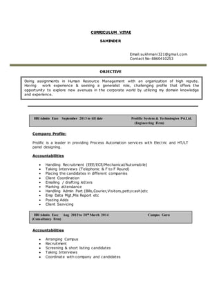 CURRICULUM VITAE
SAMINDER
Email:sukhmani321@gmail.com
Contact No-8860410253
OBJECTIVE
Company Profile:
Prolific is a leader in providing Process Automation services with Electric and HT/LT
panel designing.
Accountabilities
 Handling Recruitment (EEE/ECE/Mechanical/Automobile)
 Taking Interviews (Telephonic & F to F Round)
 Placing the candidates in different companies
 Client Coordination
 Emailing / drafting letters
 Marking attendance
 Handling Admin Part (Bills,Courier,Visitors,pettycash)etc
 Emp Data Mgt,Mis Report etc
 Posting Adds
 Client Servicing
Accountabilities
 Arranging Campus
 Recruitment
 Screening & short listing candidates
 Taking Interviews
 Coordinate with company and candidates
Doing assignments in Human Resource Management with an organization of high repute.
Having work experience & seeking a generalist role, challenging profile that offers the
opportunity to explore new avenues in the corporate world by utilizing my domain knowledge
and experience.
HR/Admin Exec Aug 2012 to 20th March 2014 Campus Guru
(Consultancy firm)
HR/Admin Exec September 2013 to till date Prolific System & Technologies Pvt.Ltd.
(Engineering Firm)
 