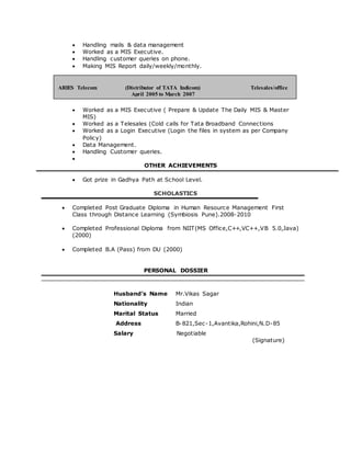  Handling mails & data management
 Worked as a MIS Executive.
 Handling customer queries on phone.
 Making MIS Report daily/weekly/monthly.
 Worked as a MIS Executive ( Prepare & Update The Daily MIS & Master
MIS)
 Worked as a Telesales (Cold calls for Tata Broadband Connections
 Worked as a Login Executive (Login the files in system as per Company
Policy)
 Data Management.
 Handling Customer queries.

OTHER ACHIEVEMENTS
 Got prize in Gadhya Path at School Level.
SCHOLASTICS
 Completed Post Graduate Diploma in Human Resource Management First
Class through Distance Learning (Symbiosis Pune).2008-2010
 Completed Professional Diploma from NIIT(MS Office,C++,VC++,VB 5.0,Java)
(2000)
 Completed B.A (Pass) from DU (2000)
PERSONAL DOSSIER
Husband’s Name Mr.Vikas Sagar
Nationality Indian
Marital Status Married
Address B-821,Sec-1,Avantika,Rohini,N.D-85
Salary Negotiable
(Signature)
ARIES Telecom (Distributor of TATA Indicom) Telesales/office
April 2005 to March 2007
coordinator April’05 to April’07
 