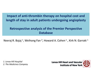 Impact of anti-thrombin therapy on hospital cost and length of stay in adult patients undergoing angioplastyRetrospective analysis of the Premier Perspective Database Neeraj R. Bajaj 1, Weihong Fan 2, Howard A. Cohen 1 , Kirk N. Garratt 1 1. Lenox Hill Hospital 2. The Medicines Company 