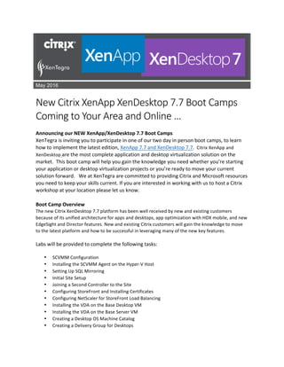 May 2016
	
New	Citrix	XenApp	XenDesktop	7.7	Boot	Camps	
Coming	to	Your	Area	and	Online	…	
	
Announcing	our	NEW	XenApp/XenDesktop	7.7	Boot	Camps	
XenTegra	is	inviting	you	to	participate	in	one	of	our	two	day	in	person	boot	camps,	to	learn	
how	to	implement	the	latest	edition,	XenApp	7.7	and	XenDesktop	7.7.		Citrix	XenApp	and	
XenDesktop	are	the	most	complete	application	and	desktop	virtualization	solution	on	the	
market.		This	boot	camp	will	help	you	gain	the	knowledge	you	need	whether	you’re	starting	
your	application	or	desktop	virtualization	projects	or	you’re	ready	to	move	your	current	
solution	forward.			We	at	XenTegra	are	committed	to	providing	Citrix	and	Microsoft	resources	
you	need	to	keep	your	skills	current.	If	you	are	interested	in	working	with	us	to	host	a	Citrix	
workshop	at	your	location	please	let	us	know.		
	
Boot	Camp	Overview	
The	new	Citrix	XenDesktop	7.7	platform	has	been	well	received	by	new	and	existing	customers	
because	of	its	unified	architecture	for	apps	and	desktops,	app	optimization	with	HDX	mobile,	and	new	
EdgeSight	and	Director	features.	New	and	existing	Citrix	customers	will	gain	the	knowledge	to	move	
to	the	latest	platform	and	how	to	be	successful	in	leveraging	many	of	the	new	key	features.	
Labs	will	be	provided	to	complete	the	following	tasks:	
• SCVMM	Configuration	
• Installing	the	SCVMM	Agent	on	the	Hyper-V	Host	
• Setting	Up	SQL	Mirroring	
• Initial	Site	Setup	
• Joining	a	Second	Controller	to	the	Site	
• Configuring	StoreFront	and	Installing	Certificates	
• Configuring	NetScaler	for	StoreFront	Load	Balancing	
• Installing	the	VDA	on	the	Base	Desktop	VM	
• Installing	the	VDA	on	the	Base	Server	VM	
• Creating	a	Desktop	OS	Machine	Catalog	
• Creating	a	Delivery	Group	for	Desktops	
 