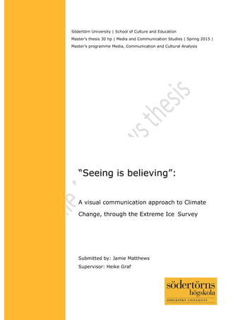 ©
“Seeing is believing”:
A visual communication approach to Climate
Change, through the Extreme Ice Survey
Södertörn University | School of Culture and Education
Master’s thesis 30 hp | Media and Communication Studies | Spring 2015 |
Master’s programme Media, Communication and Cultural Analysis
Submitted by: Jamie Matthews
Supervisor: Heike Graf
 