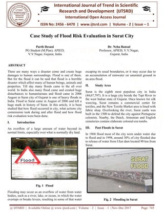 @ IJTSRD | Available Online @ www.ijtsrd.com
ISSN No: 2456
International
Research
Case Study of Flood Risk Evaluation in Surat City
Parth Desani
PG Student (M.Plan), APIED,
V.V.Nagar, Gujarat, India
ABSTRACT
There are many ways a disaster come and create huge
damages to human surroundings. Flood is one of them.
But for the flood it can be said that flood is a horrible
disaster which affect many of human beings, animals and
properties. Till day many floods came to the all over
world. In India also many flood came and created huge
disturbances to humanitarians and flood came in 2006
August in Surat city of Gujarat is one of heavy floods in
India. Flood in Surat came in August of 2006 and left a
huge mark in history of Surat. In this article, it is been
studied that how flood occurred in city, what actions city
commission took during and after flood and how flood
risk evaluation were been done.
I. Introduction
An overflow of a large amount of water beyond its
normal limits, especially over what is normally dry land.
Fig. 1 Flood
Flooding may occur as an overflow of water from water
bodies, such as a river, lake, or ocean, in which the water
overtops or breaks levees, resulting in some of that water
@ IJTSRD | Available Online @ www.ijtsrd.com | Volume – 2 | Issue – 1 | Nov-Dec 2017
ISSN No: 2456 - 6470 | www.ijtsrd.com | Volume
International Journal of Trend in Scientific
Research and Development (IJTSRD)
International Open Access Journal
Case Study of Flood Risk Evaluation in Surat City
(M.Plan), APIED,
V.V.Nagar, Gujarat, India
Dr. Neha Bansal
Professor, APIED, V.V.Nagar,
Gujarat, India
There are many ways a disaster come and create huge
damages to human surroundings. Flood is one of them.
But for the flood it can be said that flood is a horrible
ct many of human beings, animals and
properties. Till day many floods came to the all over
world. In India also many flood came and created huge
disturbances to humanitarians and flood came in 2006
August in Surat city of Gujarat is one of heavy floods in
India. Flood in Surat came in August of 2006 and left a
huge mark in history of Surat. In this article, it is been
studied that how flood occurred in city, what actions city
commission took during and after flood and how flood
An overflow of a large amount of water beyond its
normal limits, especially over what is normally dry land.
Flooding may occur as an overflow of water from water
lake, or ocean, in which the water
levees, resulting in some of that water
escaping its usual boundaries,
an accumulation of rainwater
an area flood.
II. Study Area
Surat is the eighth most populous city in India
(44,67,797). It is a large city beside the Tapi River in
the west Indian state of Gujarat. Once known for silk
weaving, Surat remains a commercial center for
textiles, and the New Textile Market area is lined with
fabric shop. Overlooking the river, Surat castle was
built in the 1500 to defend the city against Portuguese
colonists. Nearby, the Dutch, Armenian and English
cemeteries contain elaborate colonial
III. Past Floods in Surat
In 1968 flood most of the city were under water due
to flood and in 1998, around 30% of city flooded due
to release of water from Ukai dam located 90 km from
Surat.
Fig. 2 Flooding in Surat
Dec 2017 Page: 745
| www.ijtsrd.com | Volume - 2 | Issue – 1
Scientific
(IJTSRD)
International Open Access Journal
Case Study of Flood Risk Evaluation in Surat City
Dr. Neha Bansal
Professor, APIED, V.V.Nagar,
Gujarat, India
escaping its usual boundaries, or it may occur due to
an accumulation of rainwater on saturated ground in
Surat is the eighth most populous city in India
(44,67,797). It is a large city beside the Tapi River in
the west Indian state of Gujarat. Once known for silk
weaving, Surat remains a commercial center for
extiles, and the New Textile Market area is lined with
fabric shop. Overlooking the river, Surat castle was
built in the 1500 to defend the city against Portuguese
colonists. Nearby, the Dutch, Armenian and English
cemeteries contain elaborate colonial-era tombs.
Past Floods in Surat
In 1968 flood most of the city were under water due
to flood and in 1998, around 30% of city flooded due
to release of water from Ukai dam located 90 km from
Flooding in Surat
 