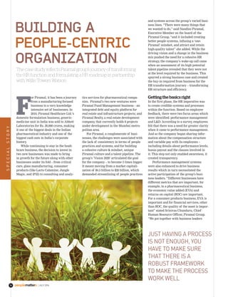 |JULY 201674
BuIldIng a
people-CentrIC
organIzatIon
The case study reflects Piramal group’s journey of transforming
the HR function and formulating a HR roadmap in partnership
with Willis Towers Watson
F
or Piramal, it has been a journey
from a manufacturing focused
business to a very knowledge
intensive set of businesses. In
2010, Piramal Healthcare Ltd.’s
domestic formulation business, generic-
medicine unit in India was sold to Abbott
Laboratories for Rs. 20,000 crores, making
it one of the biggest deals in the Indian
pharmaceutical industry and one of the
biggest cash outs in India’s corporate
history.
While continuing to stay in the healt-
hcare business, the decision to invest in
two new businesses was made to bring
in growth for the future along with other
businesses under its fold – from critical
care, glass manufacturing, consumer
products (like Lacto Calamine, Jungle
Magic, and iPill) to consulting and analy-
tics services for pharmaceutical compa-
nies. Piramal’s two new ventures were
Piramal Fund Management business – an
integrated debt and equity platform for
real estate and infrastructure projects; and
Piramal Realty, a real estate development
company, that currently holds 8 projects
under development in the Mumbai metro-
politan area.
For Piramal, a conglomerate of busi-
nesses, the challenges were associated with
the lack of consistency in terms of people
practices and systems, and for building
a cohesive culture & mindset, unique
Piramal culture and a talent pipeline. The
group’s ‘Vision 2020’ articulated the goal
for the company – to become 5 times bigger.
It meant moving from a market capitali-
zation of $4.5 billion to $20 billion, which
demanded streamlining of people practices
and systems across the group’s varied busi-
ness lines. “There were many things that
we wanted to do,” said Nandini Piramal,
Executive Member on the board of the
Piramal Group, “and it included creating
better people systems, infusing a ‘one-
Piramal’ mindset, and attract and retain
high-quality talent” she added. While the
driving vision and a change in the business
mix pushed the need for a cohesive HR
strategy, the company’s wake-up call came
when an assessment of its high potential
talent pipeline revealed that they were not
at the level required by the business. This
spurred a strong business case and created
the buy-in required from business for the
HR transformation journey – transforming
HR structure and efficiency.
Getting the basics right
In the first phase, the HR imperative was
to create credible systems and processes
within the function. Based on employee
feedback, there were two focus areas which
were identified: performance management
and L&D. According to a survey, employees
felt that there was a need for greater clarity
when it came to performance management.
And so the company began sharing infor-
mation about the compensation structure
and variable pay with its employees –
including details about performance levels,
bonus payout and the clauses involved in
it. This step not only enabled awareness, it
created transparency.
Performance management systems
were also enhanced to drive business
results which in turn necessitated the
active participation of the group’s busi-
ness leaders. “Different businesses have
different metrics that are important, for
example, in a pharmaceutical business,
the economic value added (EVA) and
returns on capital (ROC) are important.
For a consumer products business, EVA is
important and for financial services, other
than ROC, the quality of the asset is impor-
tant” stated Srinivas Chunduru, Chief
Human Resource Officer, Piramal Group.
“We got together with business leaders
sPeCiaLstorY
JUst haviNg a ProCess
is Not eNoUgh, YoU
have to make sUre
that there is a
robUst framework
to make the ProCess
work weLL
 