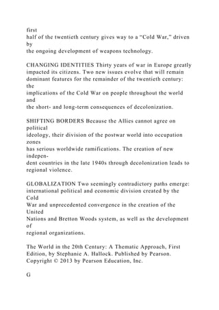 first
half of the twentieth century gives way to a “Cold War,” driven
by
the ongoing development of weapons technology.
CHANGING IDENTITIES Thirty years of war in Europe greatly
impacted its citizens. Two new issues evolve that will remain
dominant features for the remainder of the twentieth century:
the
implications of the Cold War on people throughout the world
and
the short- and long-term consequences of decolonization.
SHIFTING BORDERS Because the Allies cannot agree on
political
ideology, their division of the postwar world into occupation
zones
has serious worldwide ramifications. The creation of new
indepen-
dent countries in the late 1940s through decolonization leads to
regional violence.
GLOBALIZATION Two seemingly contradictory paths emerge:
international political and economic division created by the
Cold
War and unprecedented convergence in the creation of the
United
Nations and Bretton Woods system, as well as the development
of
regional organizations.
The World in the 20th Century: A Thematic Approach, First
Edition, by Stephanie A. Hallock. Published by Pearson.
Copyright © 2013 by Pearson Education, Inc.
G
 