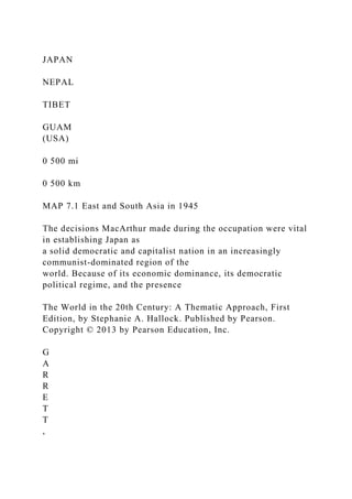JAPAN
NEPAL
TIBET
GUAM
(USA)
0 500 mi
0 500 km
MAP 7.1 East and South Asia in 1945
The decisions MacArthur made during the occupation were vital
in establishing Japan as
a solid democratic and capitalist nation in an increasingly
communist-dominated region of the
world. Because of its economic dominance, its democratic
political regime, and the presence
The World in the 20th Century: A Thematic Approach, First
Edition, by Stephanie A. Hallock. Published by Pearson.
Copyright © 2013 by Pearson Education, Inc.
G
A
R
R
E
T
T
,
 