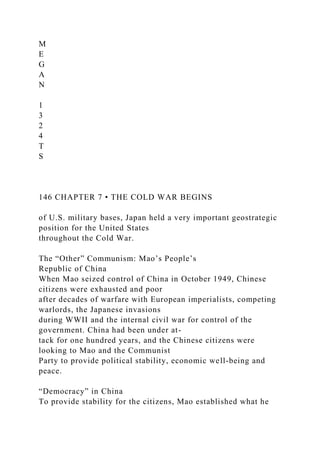M
E
G
A
N
1
3
2
4
T
S
146 CHAPTER 7 • THE COLD WAR BEGINS
of U.S. military bases, Japan held a very important geostrategic
position for the United States
throughout the Cold War.
The “Other” Communism: Mao’s People’s
Republic of China
When Mao seized control of China in October 1949, Chinese
citizens were exhausted and poor
after decades of warfare with European imperialists, competing
warlords, the Japanese invasions
during WWII and the internal civil war for control of the
government. China had been under at-
tack for one hundred years, and the Chinese citizens were
looking to Mao and the Communist
Party to provide political stability, economic well-being and
peace.
“Democracy” in China
To provide stability for the citizens, Mao established what he
 
