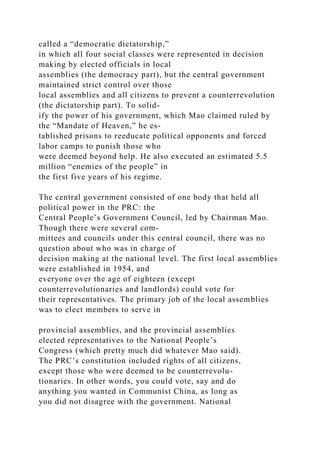 called a “democratic dictatorship,”
in which all four social classes were represented in decision
making by elected officials in local
assemblies (the democracy part), but the central government
maintained strict control over those
local assemblies and all citizens to prevent a counterrevolution
(the dictatorship part). To solid-
ify the power of his government, which Mao claimed ruled by
the “Mandate of Heaven,” he es-
tablished prisons to reeducate political opponents and forced
labor camps to punish those who
were deemed beyond help. He also executed an estimated 5.5
million “enemies of the people” in
the first five years of his regime.
The central government consisted of one body that held all
political power in the PRC: the
Central People’s Government Council, led by Chairman Mao.
Though there were several com-
mittees and councils under this central council, there was no
question about who was in charge of
decision making at the national level. The first local assemblies
were established in 1954, and
everyone over the age of eighteen (except
counterrevolutionaries and landlords) could vote for
their representatives. The primary job of the local assemblies
was to elect members to serve in
provincial assemblies, and the provincial assemblies
elected representatives to the National People’s
Congress (which pretty much did whatever Mao said).
The PRC’s constitution included rights of all citizens,
except those who were deemed to be counterrevolu-
tionaries. In other words, you could vote, say and do
anything you wanted in Communist China, as long as
you did not disagree with the government. National
 