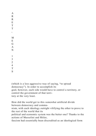 A
R
R
E
T
T
,
M
E
G
A
N
1
3
2
4
T
S
(which is a less aggressive way of saying, “to spread
democracy”). In order to accomplish its
goal, however, each side would have to control a territory, or
control the government of that terri-
tory at the very least.
How did the world get to this somewhat artificial divide
between democracy and commu-
nism, with each ideology outright vilifying the other to prove to
the rest of the world that its
political and economic system was the better one? Thanks to the
actions of Mussolini and Hitler,
fascism had essentially been discredited as an ideological form
 